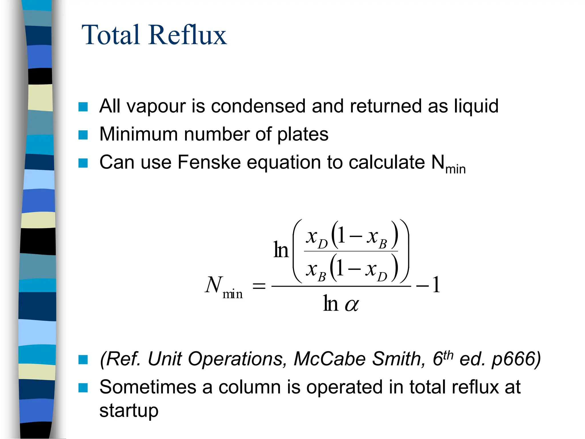Total Reflux
 All vapour is condensed and returned as liquid
 Minimum number of plates
 Can use Fenske equation to calculate Nmin
 (Ref. Unit Operations, McCabe Smith, 6th ed. p666)
 Sometimes a column is operated in total reflux at
startup
 
 
1
ln
1
1
ln
min 












D
B
B
D
x
x
x
x
N
 