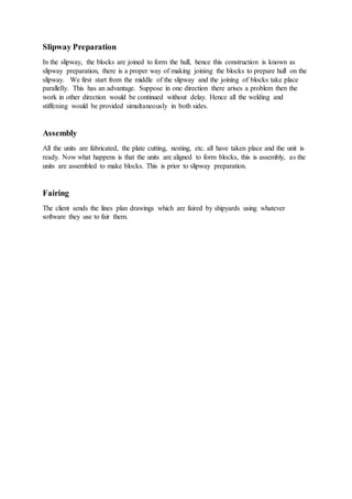 Slipway Preparation
In the slipway, the blocks are joined to form the hull, hence this construction is known as
slipway preparation, there is a proper way of making joining the blocks to prepare hull on the
slipway. We first start from the middle of the slipway and the joining of blocks take place
parallelly. This has an advantage. Suppose in one direction there arises a problem then the
work in other direction would be continued without delay. Hence all the welding and
stiffening would be provided simultaneously in both sides.
Assembly
All the units are fabricated, the plate cutting, nesting, etc. all have taken place and the unit is
ready. Now what happens is that the units are aligned to form blocks, this is assembly, as the
units are assembled to make blocks. This is prior to slipway preparation.
Fairing
The client sends the lines plan drawings which are faired by shipyards using whatever
software they use to fair them.
 