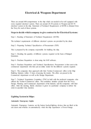 Electrical & Weapons Department
There are around 600 compartments in the ship which are needed to be well equipped with
every required electrical system. There are around 20-30 systems in Weapon and 60-70
electrical system in the ship. Statement of Technical Requirement or SOTR is obtained from
the Navy for each of these systems.
Steps to decide which company to give contractto for ElectricalSystems:
Step 1 - Reading of Statement of Technical Requirement (SOTR)
The technical requirements of different electrical systems are provided by the client.
Step 2 - Preparing Technical Specification of Procurement (TSP)
This is prepared by the company responsible for building the ship.
Step 3 - Deciding the quantity of different systems required on the basis of Budged
Quotation.
Step 4 - Purchase Requisition is done using the SAP software.
Step 5 - Purchase Requisition and Technical Specifications Procurement is then sent to the
commercial department who then put an online tender for the different systems required.
Step 6 - The companies then approach with their Techno-Commercial offers to the Ship
Building Industry within 15 days of passing the tender. The offers are passed to the
Commercial department as well as the Design Department.
Step 7 - Technical Negotiation Committee (TNC) is held with the preferred companies who
offered the Techno-Commercial offers. The committee includes people from the Navy;
Design, Planning and Commercial department of the Industry and the companies with their
offers. After the meeting, finally clearance is given to a particular company to deliver the
order in specified time duration.
Lighting System in Ships:
Automatic Emergency Lights
Automatic Emergency Lanterns are the battery backed lighting devices that are fitted at the
exit doors and switches on automatically when the ship experiences a Power Outage.
 