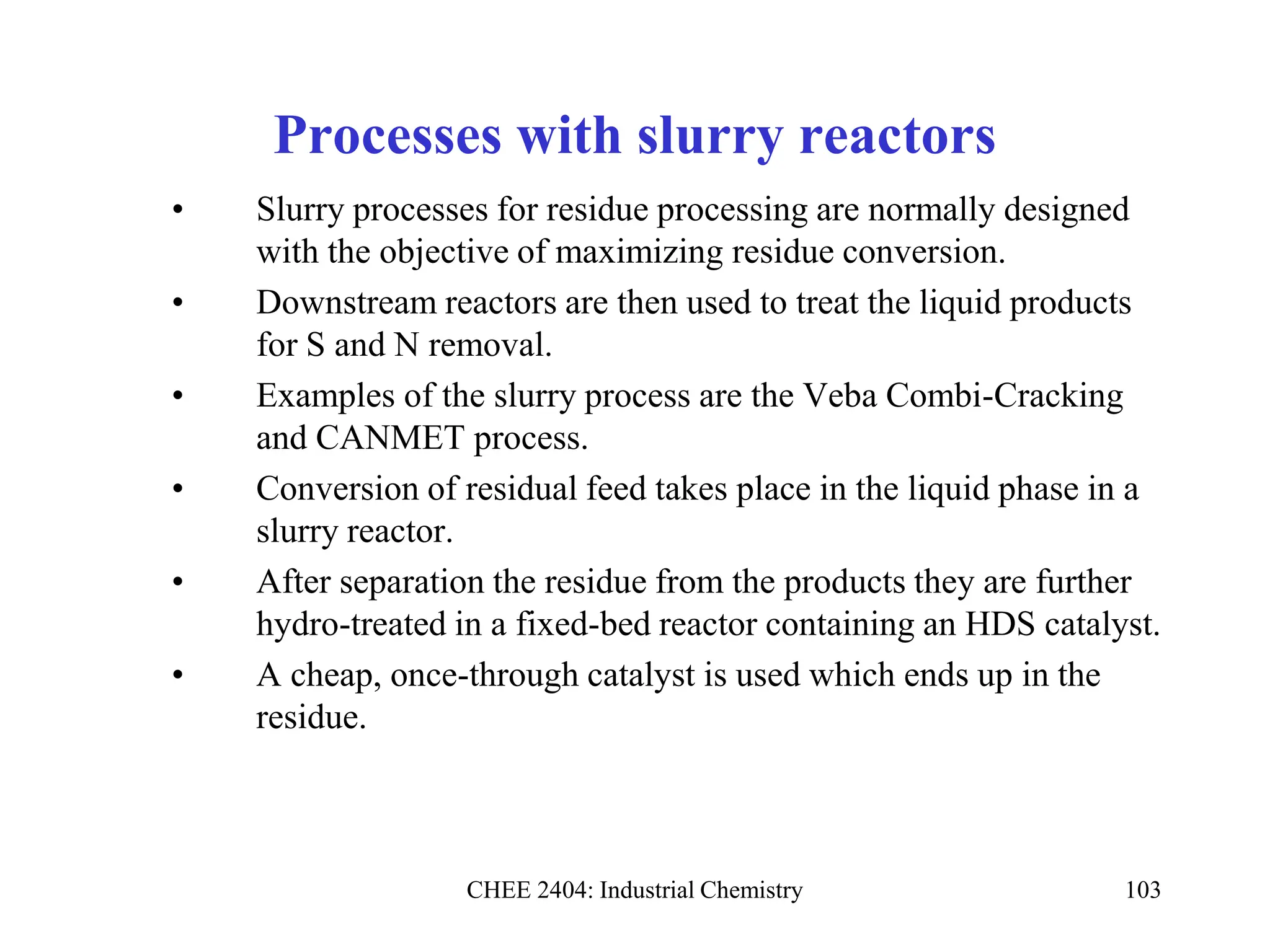 CHEE 2404: Industrial Chemistry 103
Processes with slurry reactors
• Slurry processes for residue processing are normally designed
with the objective of maximizing residue conversion.
• Downstream reactors are then used to treat the liquid products
for S and N removal.
• Examples of the slurry process are the Veba Combi-Cracking
and CANMET process.
• Conversion of residual feed takes place in the liquid phase in a
slurry reactor.
• After separation the residue from the products they are further
hydro-treated in a fixed-bed reactor containing an HDS catalyst.
• A cheap, once-through catalyst is used which ends up in the
residue.
 
