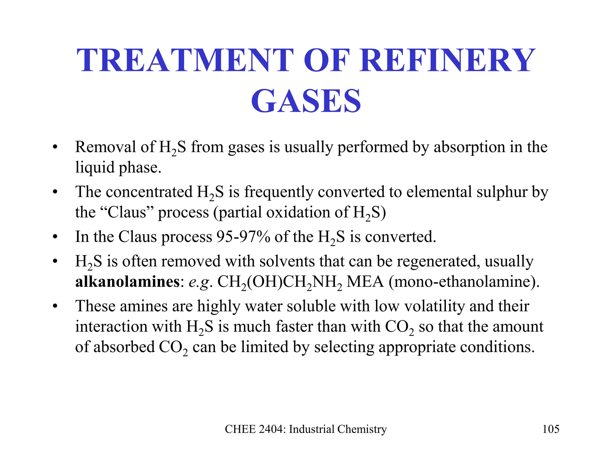 CHEE 2404: Industrial Chemistry 105
TREATMENT OF REFINERY
GASES
• Removal of H2S from gases is usually performed by absorption in the
liquid phase.
• The concentrated H2S is frequently converted to elemental sulphur by
the “Claus” process (partial oxidation of H2S)
• In the Claus process 95-97% of the H2S is converted.
• H2S is often removed with solvents that can be regenerated, usually
alkanolamines: e.g. CH2(OH)CH2NH2 MEA (mono-ethanolamine).
• These amines are highly water soluble with low volatility and their
interaction with H2S is much faster than with CO2 so that the amount
of absorbed CO2 can be limited by selecting appropriate conditions.
 