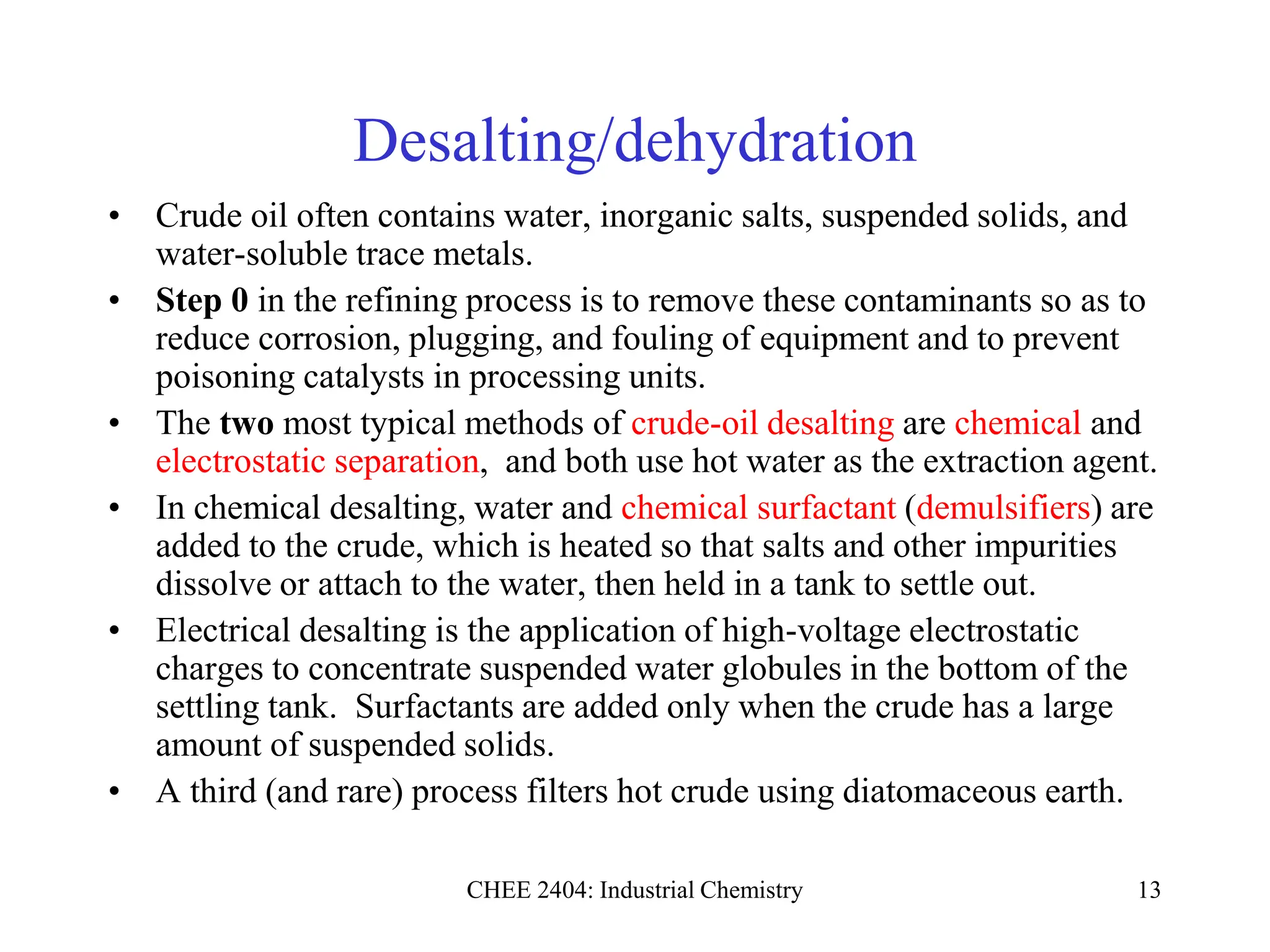 CHEE 2404: Industrial Chemistry 13
Desalting/dehydration
• Crude oil often contains water, inorganic salts, suspended solids, and
water-soluble trace metals.
• Step 0 in the refining process is to remove these contaminants so as to
reduce corrosion, plugging, and fouling of equipment and to prevent
poisoning catalysts in processing units.
• The two most typical methods of crude-oil desalting are chemical and
electrostatic separation, and both use hot water as the extraction agent.
• In chemical desalting, water and chemical surfactant (demulsifiers) are
added to the crude, which is heated so that salts and other impurities
dissolve or attach to the water, then held in a tank to settle out.
• Electrical desalting is the application of high-voltage electrostatic
charges to concentrate suspended water globules in the bottom of the
settling tank. Surfactants are added only when the crude has a large
amount of suspended solids.
• A third (and rare) process filters hot crude using diatomaceous earth.
 