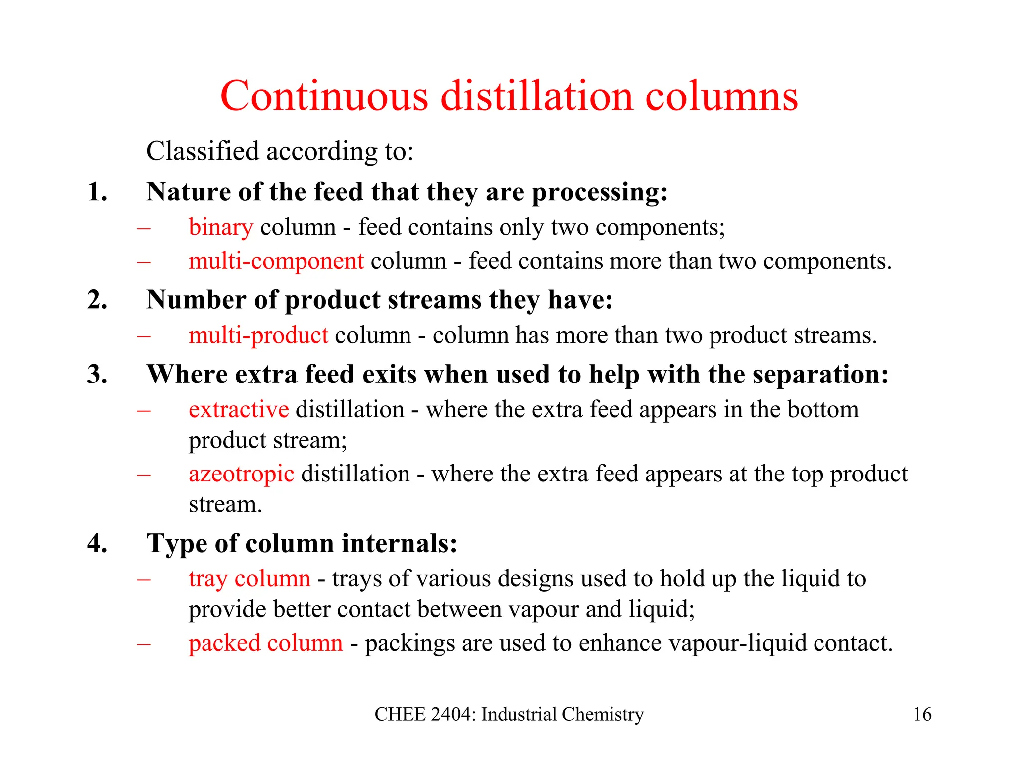 CHEE 2404: Industrial Chemistry 16
Continuous distillation columns
Classified according to:
1. Nature of the feed that they are processing:
– binary column - feed contains only two components;
– multi-component column - feed contains more than two components.
2. Number of product streams they have:
– multi-product column - column has more than two product streams.
3. Where extra feed exits when used to help with the separation:
– extractive distillation - where the extra feed appears in the bottom
product stream;
– azeotropic distillation - where the extra feed appears at the top product
stream.
4. Type of column internals:
– tray column - trays of various designs used to hold up the liquid to
provide better contact between vapour and liquid;
– packed column - packings are used to enhance vapour-liquid contact.
 