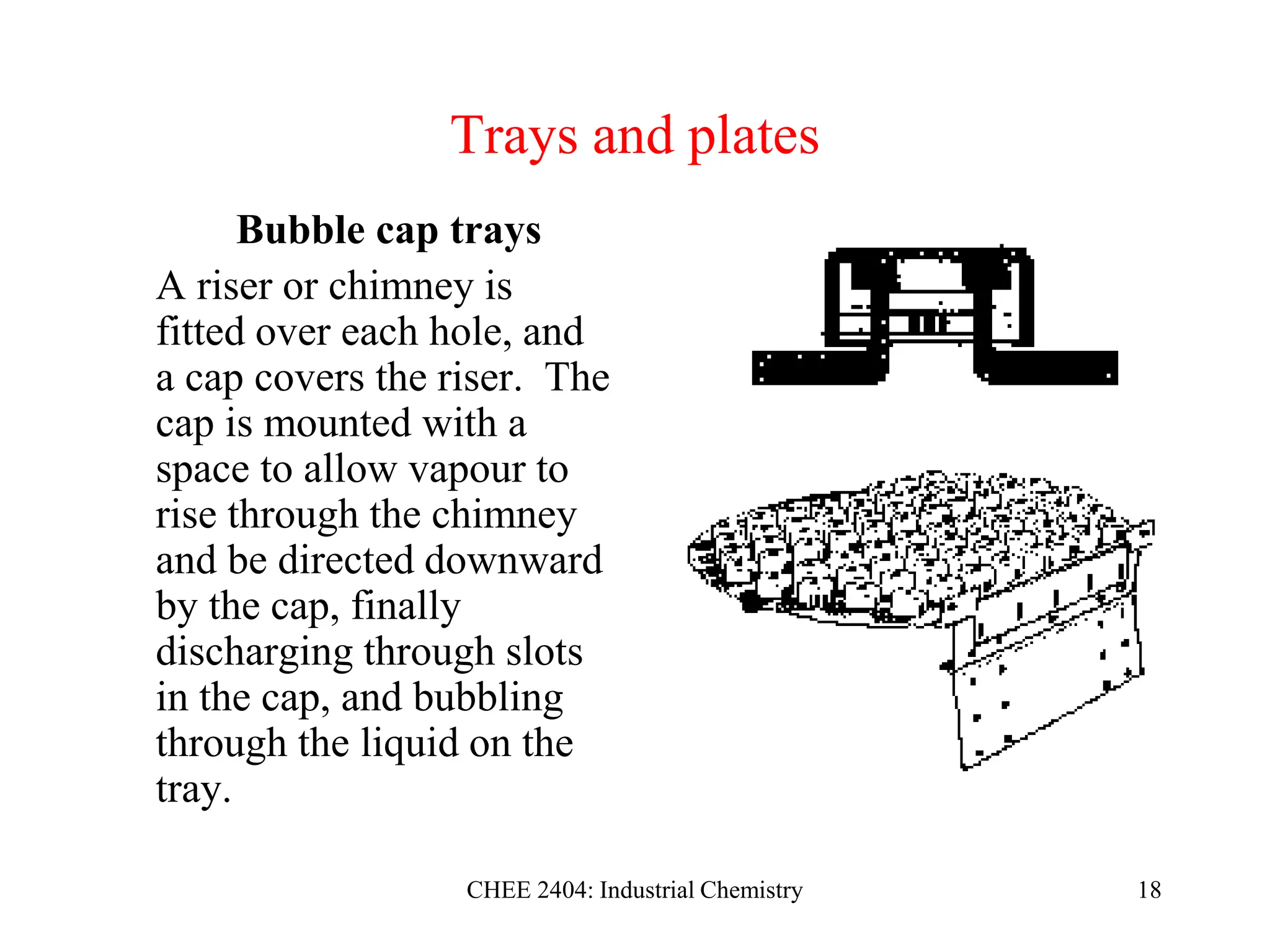 CHEE 2404: Industrial Chemistry 18
Trays and plates
Bubble cap trays
A riser or chimney is
fitted over each hole, and
a cap covers the riser. The
cap is mounted with a
space to allow vapour to
rise through the chimney
and be directed downward
by the cap, finally
discharging through slots
in the cap, and bubbling
through the liquid on the
tray.
 