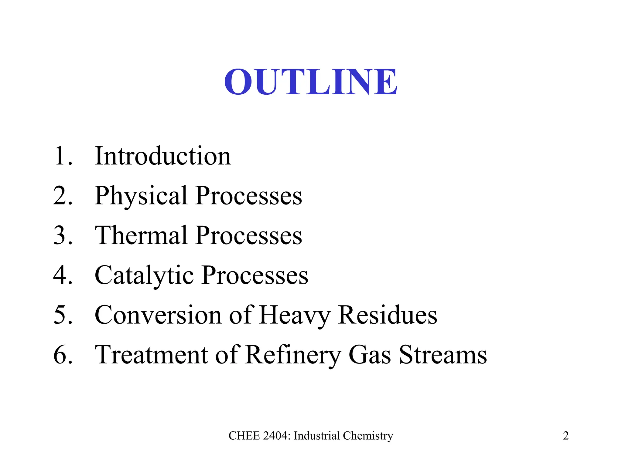 CHEE 2404: Industrial Chemistry 2
OUTLINE
1. Introduction
2. Physical Processes
3. Thermal Processes
4. Catalytic Processes
5. Conversion of Heavy Residues
6. Treatment of Refinery Gas Streams
 