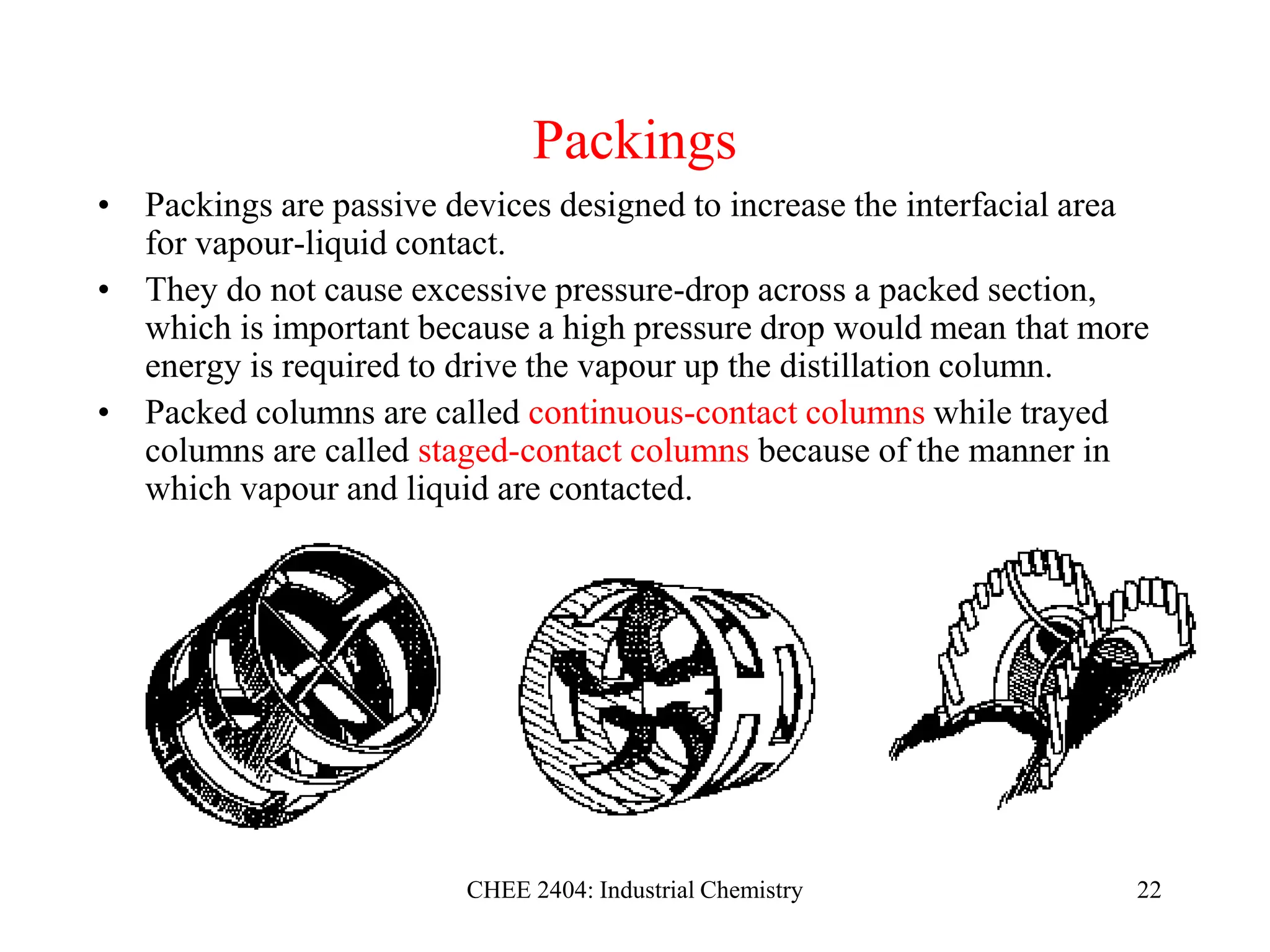 CHEE 2404: Industrial Chemistry 22
Packings
• Packings are passive devices designed to increase the interfacial area
for vapour-liquid contact.
• They do not cause excessive pressure-drop across a packed section,
which is important because a high pressure drop would mean that more
energy is required to drive the vapour up the distillation column.
• Packed columns are called continuous-contact columns while trayed
columns are called staged-contact columns because of the manner in
which vapour and liquid are contacted.
 