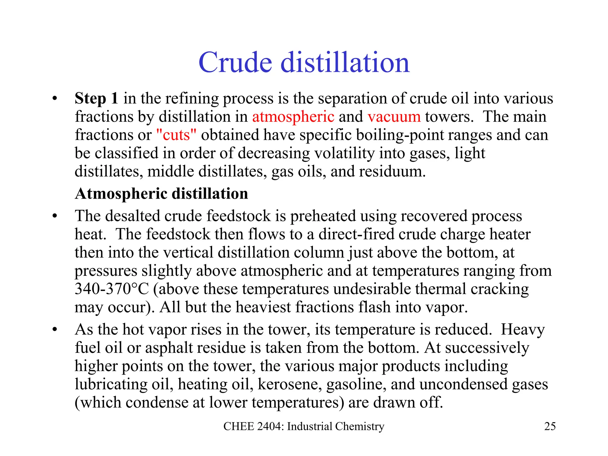 CHEE 2404: Industrial Chemistry 25
Crude distillation
• Step 1 in the refining process is the separation of crude oil into various
fractions by distillation in atmospheric and vacuum towers. The main
fractions or "cuts" obtained have specific boiling-point ranges and can
be classified in order of decreasing volatility into gases, light
distillates, middle distillates, gas oils, and residuum.
Atmospheric distillation
• The desalted crude feedstock is preheated using recovered process
heat. The feedstock then flows to a direct-fired crude charge heater
then into the vertical distillation column just above the bottom, at
pressures slightly above atmospheric and at temperatures ranging from
340-370°C (above these temperatures undesirable thermal cracking
may occur). All but the heaviest fractions flash into vapor.
• As the hot vapor rises in the tower, its temperature is reduced. Heavy
fuel oil or asphalt residue is taken from the bottom. At successively
higher points on the tower, the various major products including
lubricating oil, heating oil, kerosene, gasoline, and uncondensed gases
(which condense at lower temperatures) are drawn off.
 