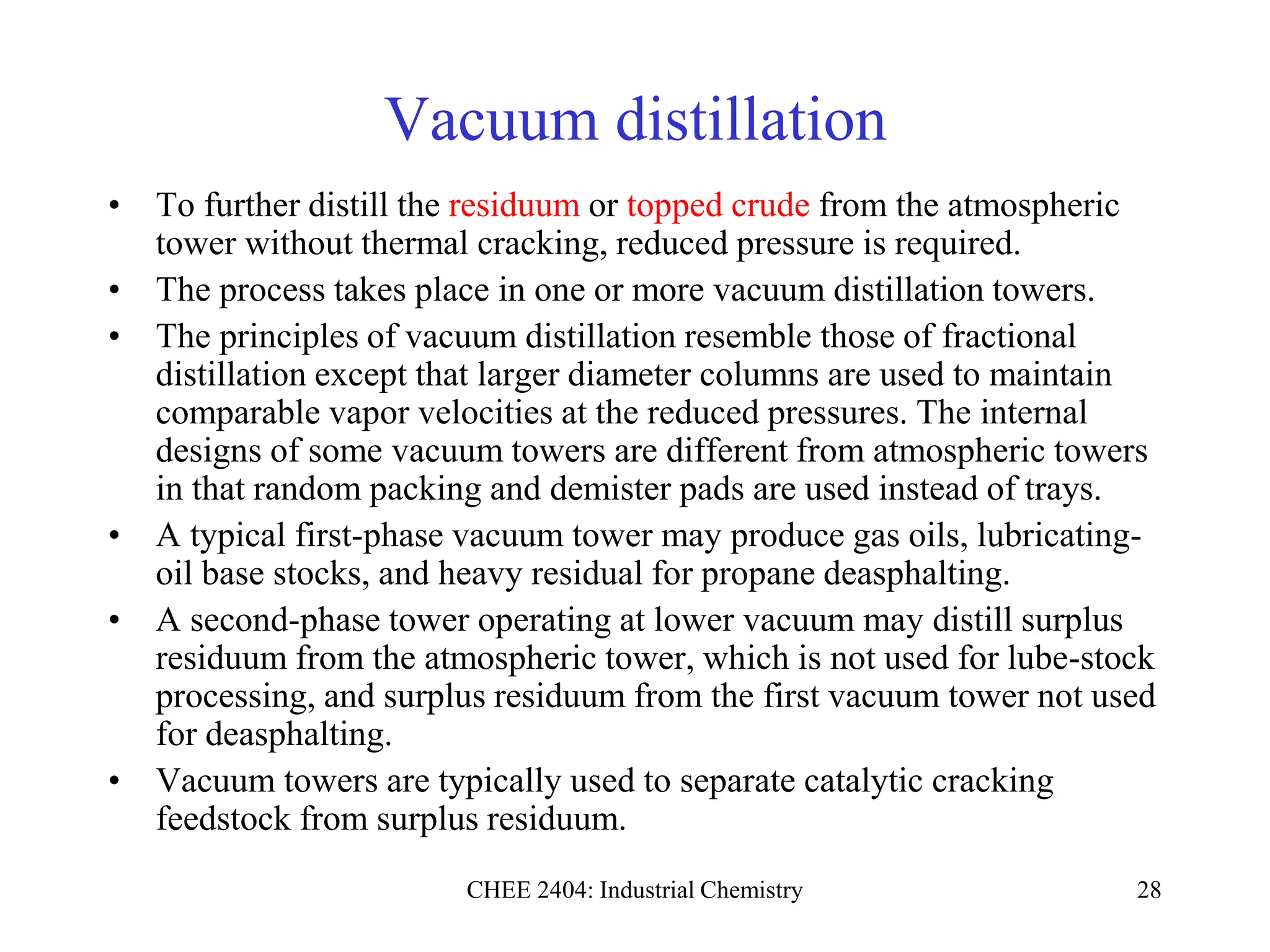 CHEE 2404: Industrial Chemistry 28
Vacuum distillation
• To further distill the residuum or topped crude from the atmospheric
tower without thermal cracking, reduced pressure is required.
• The process takes place in one or more vacuum distillation towers.
• The principles of vacuum distillation resemble those of fractional
distillation except that larger diameter columns are used to maintain
comparable vapor velocities at the reduced pressures. The internal
designs of some vacuum towers are different from atmospheric towers
in that random packing and demister pads are used instead of trays.
• A typical first-phase vacuum tower may produce gas oils, lubricating-
oil base stocks, and heavy residual for propane deasphalting.
• A second-phase tower operating at lower vacuum may distill surplus
residuum from the atmospheric tower, which is not used for lube-stock
processing, and surplus residuum from the first vacuum tower not used
for deasphalting.
• Vacuum towers are typically used to separate catalytic cracking
feedstock from surplus residuum.
 