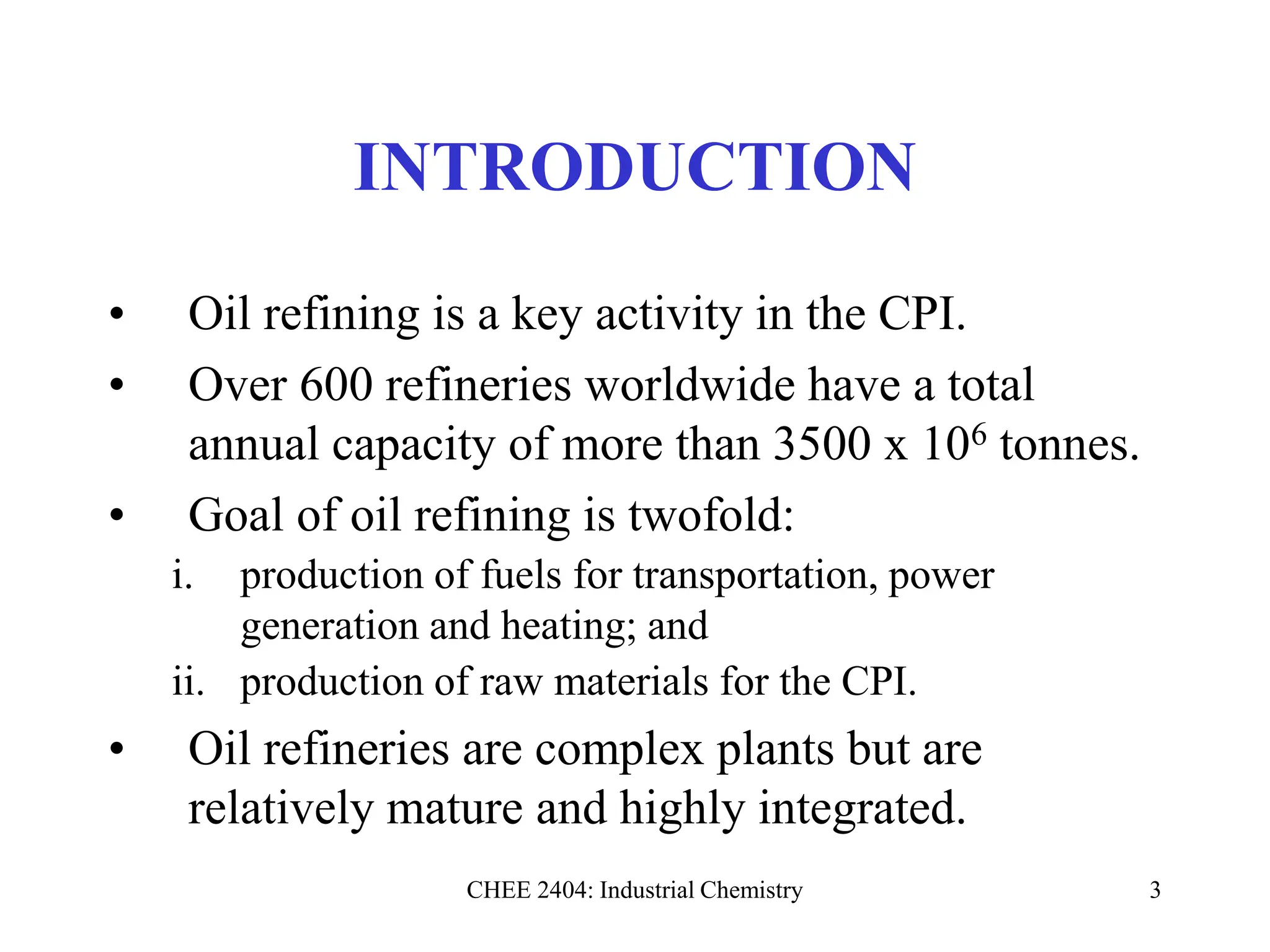 CHEE 2404: Industrial Chemistry 3
INTRODUCTION
• Oil refining is a key activity in the CPI.
• Over 600 refineries worldwide have a total
annual capacity of more than 3500 x 106 tonnes.
• Goal of oil refining is twofold:
i. production of fuels for transportation, power
generation and heating; and
ii. production of raw materials for the CPI.
• Oil refineries are complex plants but are
relatively mature and highly integrated.
 