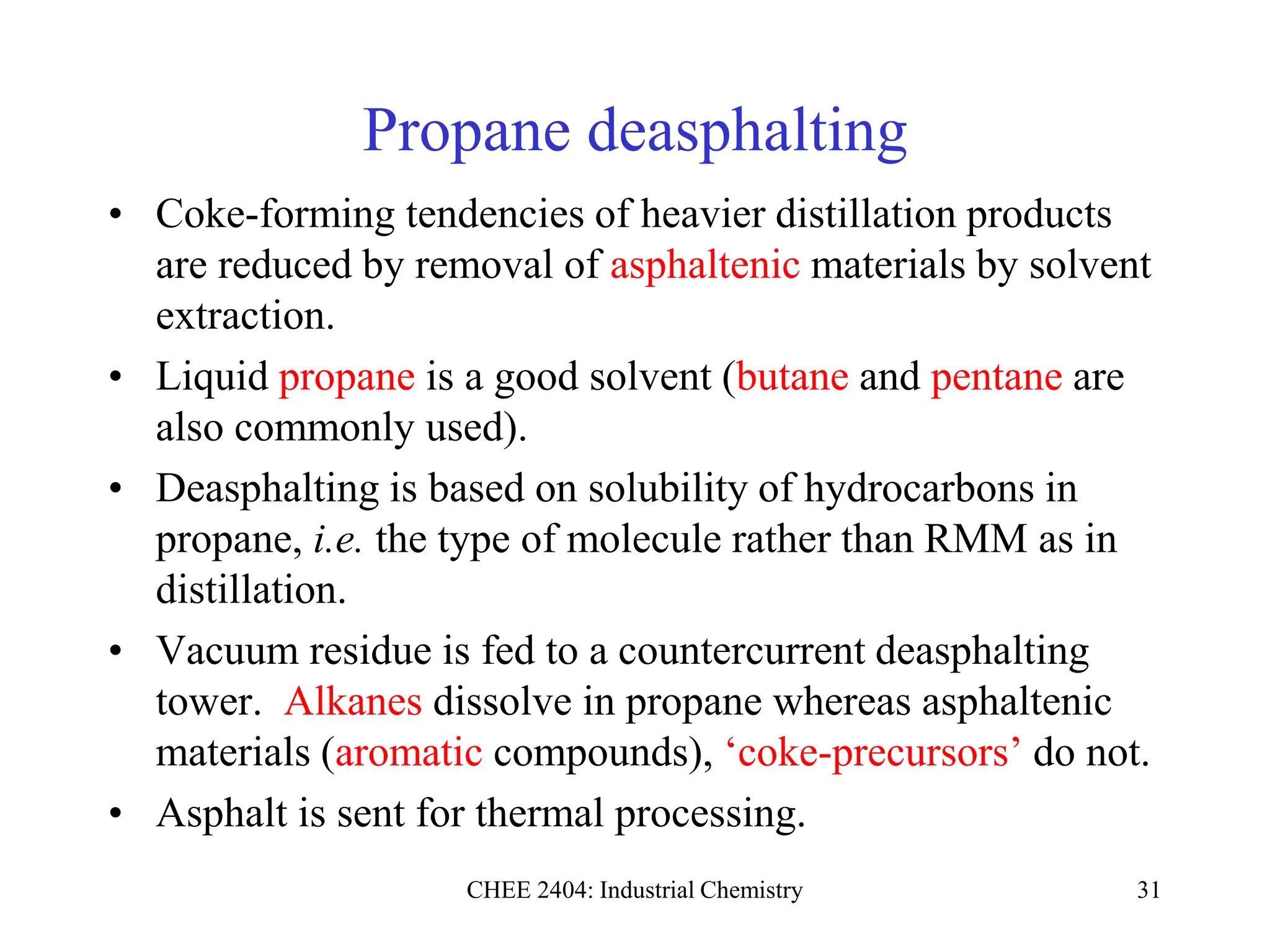CHEE 2404: Industrial Chemistry 31
Propane deasphalting
• Coke-forming tendencies of heavier distillation products
are reduced by removal of asphaltenic materials by solvent
extraction.
• Liquid propane is a good solvent (butane and pentane are
also commonly used).
• Deasphalting is based on solubility of hydrocarbons in
propane, i.e. the type of molecule rather than RMM as in
distillation.
• Vacuum residue is fed to a countercurrent deasphalting
tower. Alkanes dissolve in propane whereas asphaltenic
materials (aromatic compounds), ‘coke-precursors’ do not.
• Asphalt is sent for thermal processing.
 