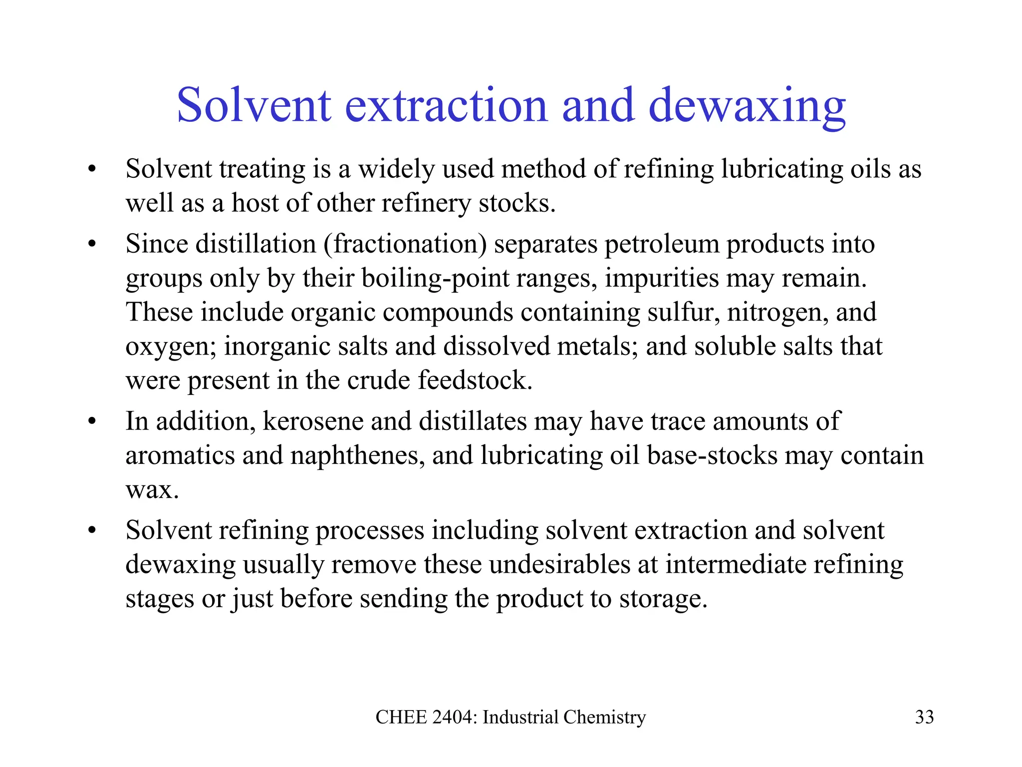 CHEE 2404: Industrial Chemistry 33
Solvent extraction and dewaxing
• Solvent treating is a widely used method of refining lubricating oils as
well as a host of other refinery stocks.
• Since distillation (fractionation) separates petroleum products into
groups only by their boiling-point ranges, impurities may remain.
These include organic compounds containing sulfur, nitrogen, and
oxygen; inorganic salts and dissolved metals; and soluble salts that
were present in the crude feedstock.
• In addition, kerosene and distillates may have trace amounts of
aromatics and naphthenes, and lubricating oil base-stocks may contain
wax.
• Solvent refining processes including solvent extraction and solvent
dewaxing usually remove these undesirables at intermediate refining
stages or just before sending the product to storage.
 