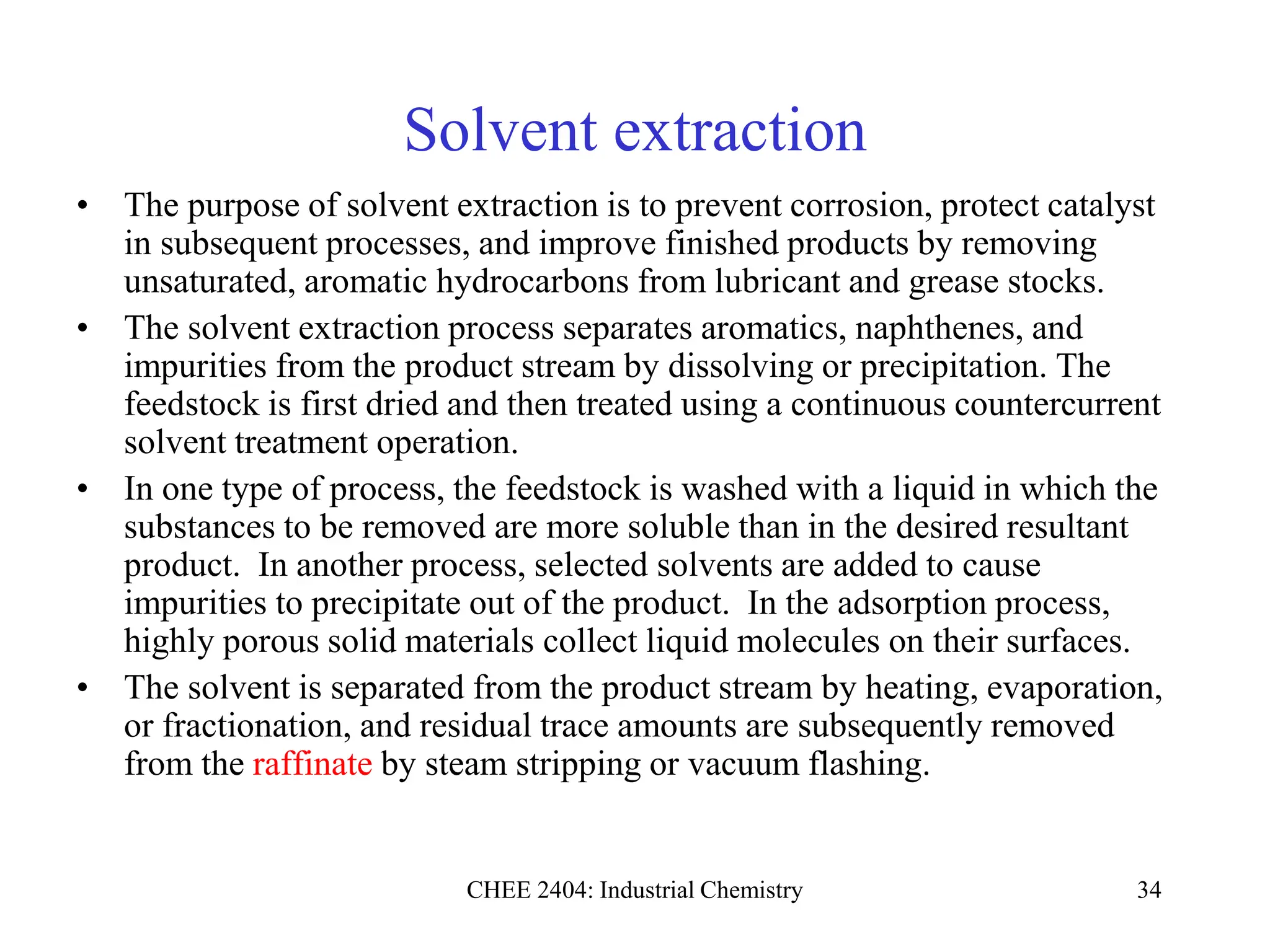 CHEE 2404: Industrial Chemistry 34
Solvent extraction
• The purpose of solvent extraction is to prevent corrosion, protect catalyst
in subsequent processes, and improve finished products by removing
unsaturated, aromatic hydrocarbons from lubricant and grease stocks.
• The solvent extraction process separates aromatics, naphthenes, and
impurities from the product stream by dissolving or precipitation. The
feedstock is first dried and then treated using a continuous countercurrent
solvent treatment operation.
• In one type of process, the feedstock is washed with a liquid in which the
substances to be removed are more soluble than in the desired resultant
product. In another process, selected solvents are added to cause
impurities to precipitate out of the product. In the adsorption process,
highly porous solid materials collect liquid molecules on their surfaces.
• The solvent is separated from the product stream by heating, evaporation,
or fractionation, and residual trace amounts are subsequently removed
from the raffinate by steam stripping or vacuum flashing.
 
