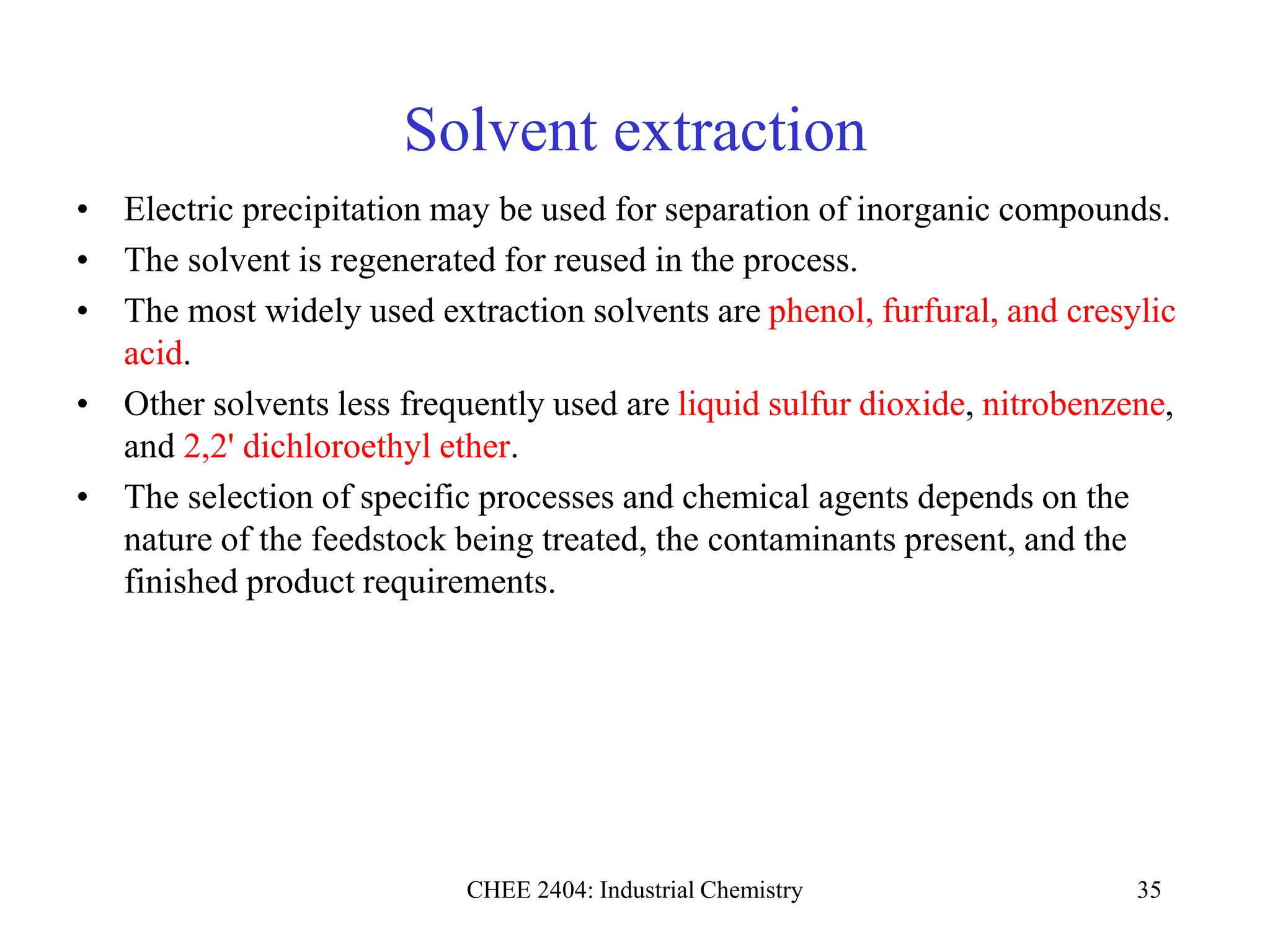 CHEE 2404: Industrial Chemistry 35
Solvent extraction
• Electric precipitation may be used for separation of inorganic compounds.
• The solvent is regenerated for reused in the process.
• The most widely used extraction solvents are phenol, furfural, and cresylic
acid.
• Other solvents less frequently used are liquid sulfur dioxide, nitrobenzene,
and 2,2' dichloroethyl ether.
• The selection of specific processes and chemical agents depends on the
nature of the feedstock being treated, the contaminants present, and the
finished product requirements.
 