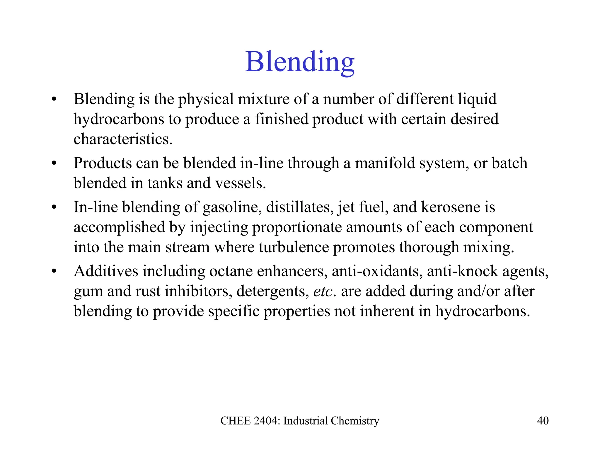 CHEE 2404: Industrial Chemistry 40
Blending
• Blending is the physical mixture of a number of different liquid
hydrocarbons to produce a finished product with certain desired
characteristics.
• Products can be blended in-line through a manifold system, or batch
blended in tanks and vessels.
• In-line blending of gasoline, distillates, jet fuel, and kerosene is
accomplished by injecting proportionate amounts of each component
into the main stream where turbulence promotes thorough mixing.
• Additives including octane enhancers, anti-oxidants, anti-knock agents,
gum and rust inhibitors, detergents, etc. are added during and/or after
blending to provide specific properties not inherent in hydrocarbons.
 