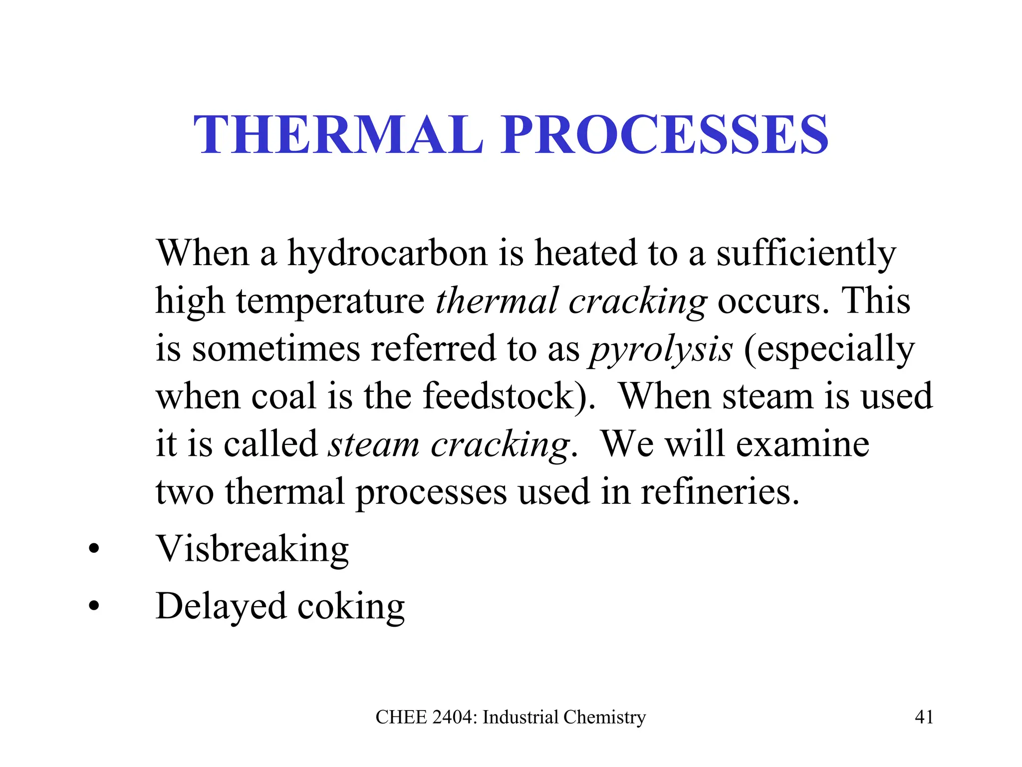 CHEE 2404: Industrial Chemistry 41
THERMAL PROCESSES
When a hydrocarbon is heated to a sufficiently
high temperature thermal cracking occurs. This
is sometimes referred to as pyrolysis (especially
when coal is the feedstock). When steam is used
it is called steam cracking. We will examine
two thermal processes used in refineries.
• Visbreaking
• Delayed coking
 