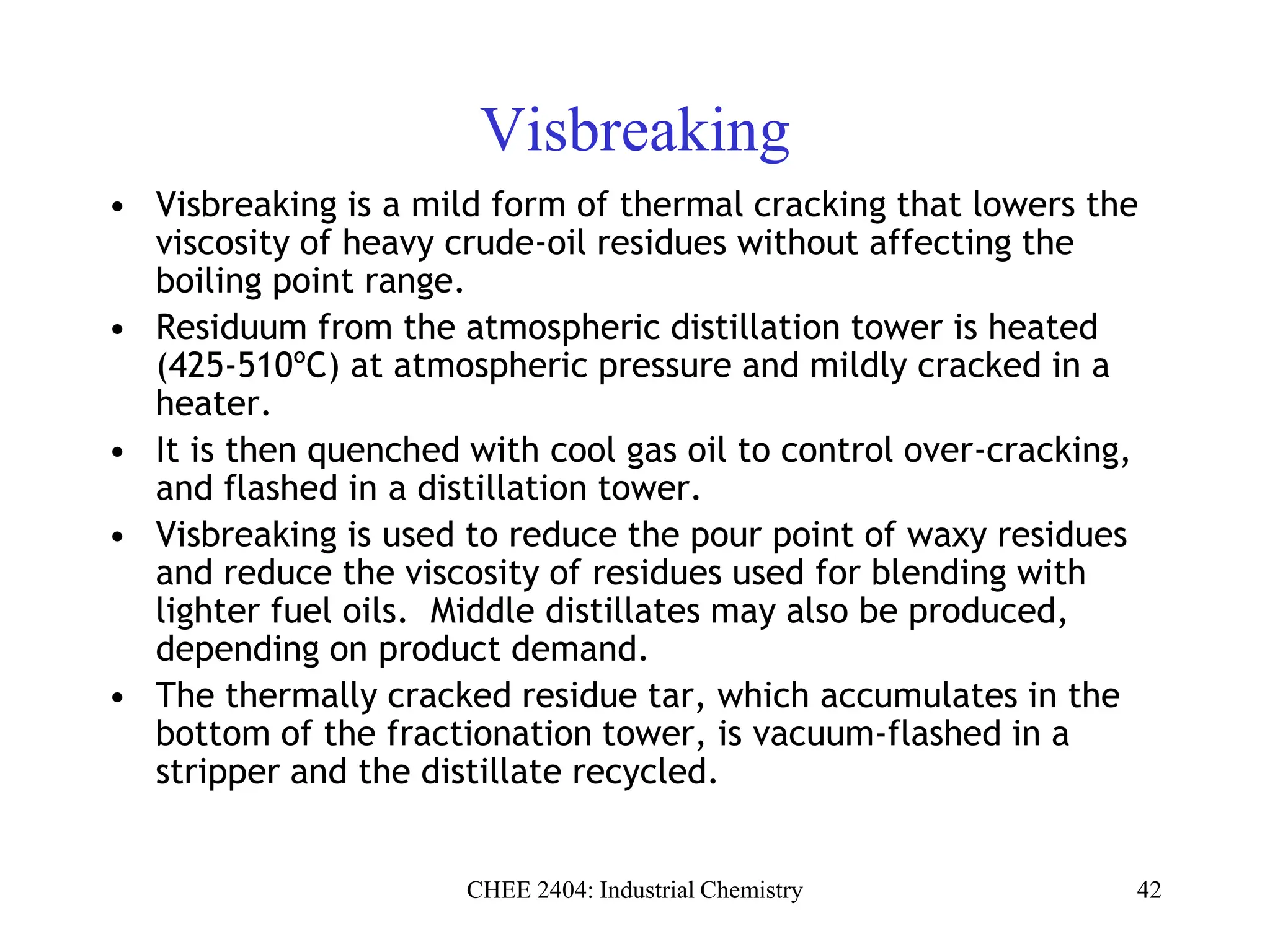 CHEE 2404: Industrial Chemistry 42
Visbreaking
• Visbreaking is a mild form of thermal cracking that lowers the
viscosity of heavy crude-oil residues without affecting the
boiling point range.
• Residuum from the atmospheric distillation tower is heated
(425-510ºC) at atmospheric pressure and mildly cracked in a
heater.
• It is then quenched with cool gas oil to control over-cracking,
and flashed in a distillation tower.
• Visbreaking is used to reduce the pour point of waxy residues
and reduce the viscosity of residues used for blending with
lighter fuel oils. Middle distillates may also be produced,
depending on product demand.
• The thermally cracked residue tar, which accumulates in the
bottom of the fractionation tower, is vacuum-flashed in a
stripper and the distillate recycled.
 