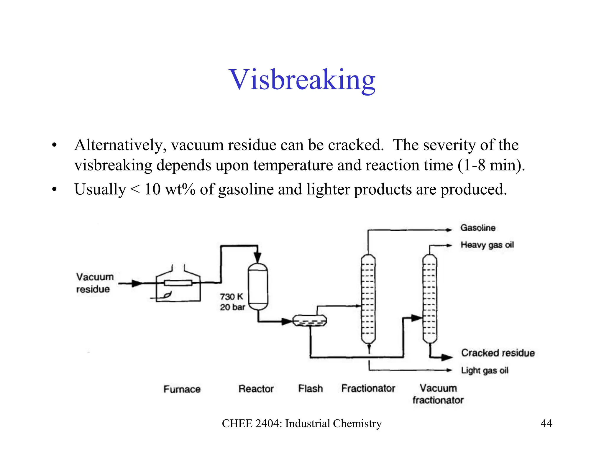 CHEE 2404: Industrial Chemistry 44
Visbreaking
• Alternatively, vacuum residue can be cracked. The severity of the
visbreaking depends upon temperature and reaction time (1-8 min).
• Usually < 10 wt% of gasoline and lighter products are produced.
 