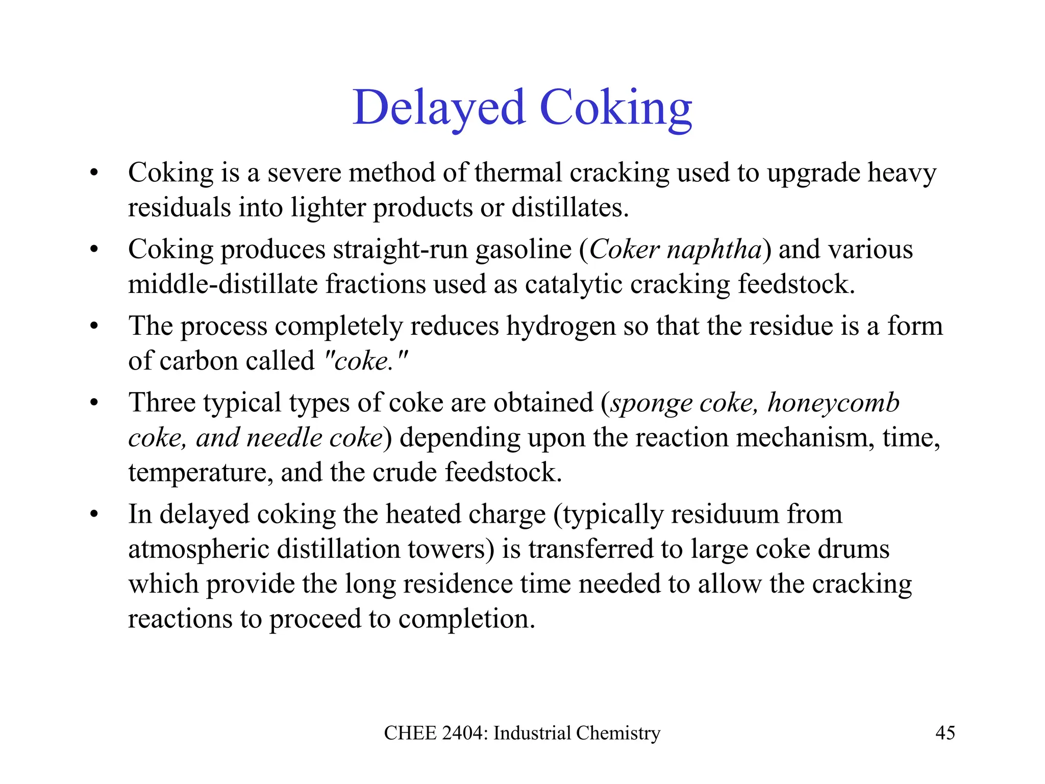 CHEE 2404: Industrial Chemistry 45
Delayed Coking
• Coking is a severe method of thermal cracking used to upgrade heavy
residuals into lighter products or distillates.
• Coking produces straight-run gasoline (Coker naphtha) and various
middle-distillate fractions used as catalytic cracking feedstock.
• The process completely reduces hydrogen so that the residue is a form
of carbon called "coke."
• Three typical types of coke are obtained (sponge coke, honeycomb
coke, and needle coke) depending upon the reaction mechanism, time,
temperature, and the crude feedstock.
• In delayed coking the heated charge (typically residuum from
atmospheric distillation towers) is transferred to large coke drums
which provide the long residence time needed to allow the cracking
reactions to proceed to completion.
 