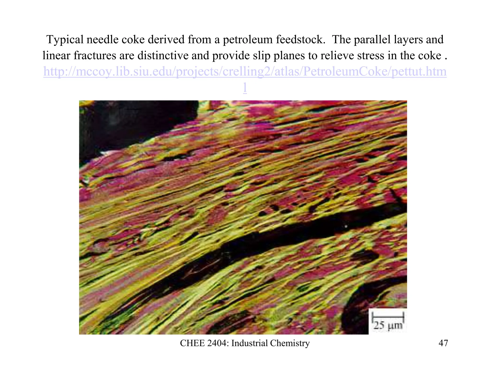 CHEE 2404: Industrial Chemistry 47
Typical needle coke derived from a petroleum feedstock. The parallel layers and
linear fractures are distinctive and provide slip planes to relieve stress in the coke .
http://mccoy.lib.siu.edu/projects/crelling2/atlas/PetroleumCoke/pettut.htm
l
 