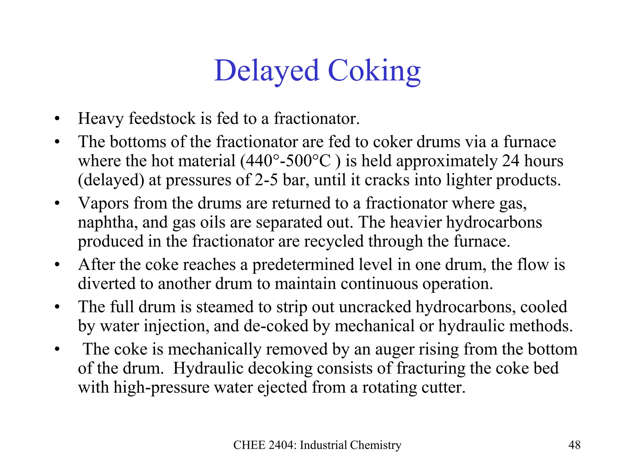 CHEE 2404: Industrial Chemistry 48
Delayed Coking
• Heavy feedstock is fed to a fractionator.
• The bottoms of the fractionator are fed to coker drums via a furnace
where the hot material (440°-500°C ) is held approximately 24 hours
(delayed) at pressures of 2-5 bar, until it cracks into lighter products.
• Vapors from the drums are returned to a fractionator where gas,
naphtha, and gas oils are separated out. The heavier hydrocarbons
produced in the fractionator are recycled through the furnace.
• After the coke reaches a predetermined level in one drum, the flow is
diverted to another drum to maintain continuous operation.
• The full drum is steamed to strip out uncracked hydrocarbons, cooled
by water injection, and de-coked by mechanical or hydraulic methods.
• The coke is mechanically removed by an auger rising from the bottom
of the drum. Hydraulic decoking consists of fracturing the coke bed
with high-pressure water ejected from a rotating cutter.
 