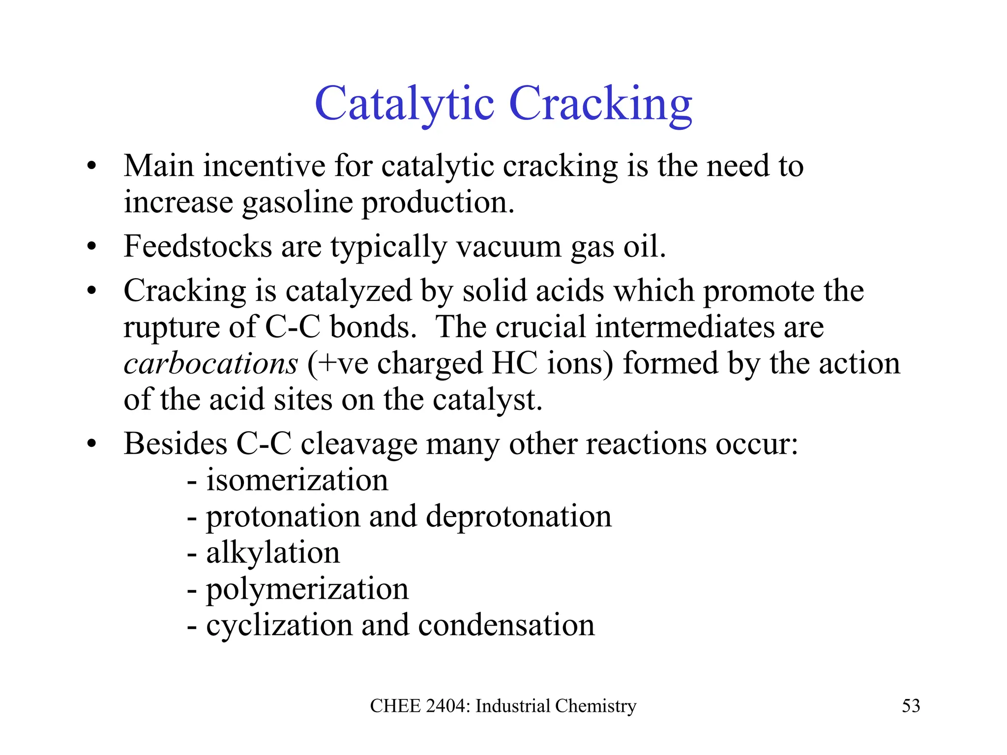 CHEE 2404: Industrial Chemistry 53
Catalytic Cracking
• Main incentive for catalytic cracking is the need to
increase gasoline production.
• Feedstocks are typically vacuum gas oil.
• Cracking is catalyzed by solid acids which promote the
rupture of C-C bonds. The crucial intermediates are
carbocations (+ve charged HC ions) formed by the action
of the acid sites on the catalyst.
• Besides C-C cleavage many other reactions occur:
- isomerization
- protonation and deprotonation
- alkylation
- polymerization
- cyclization and condensation
 