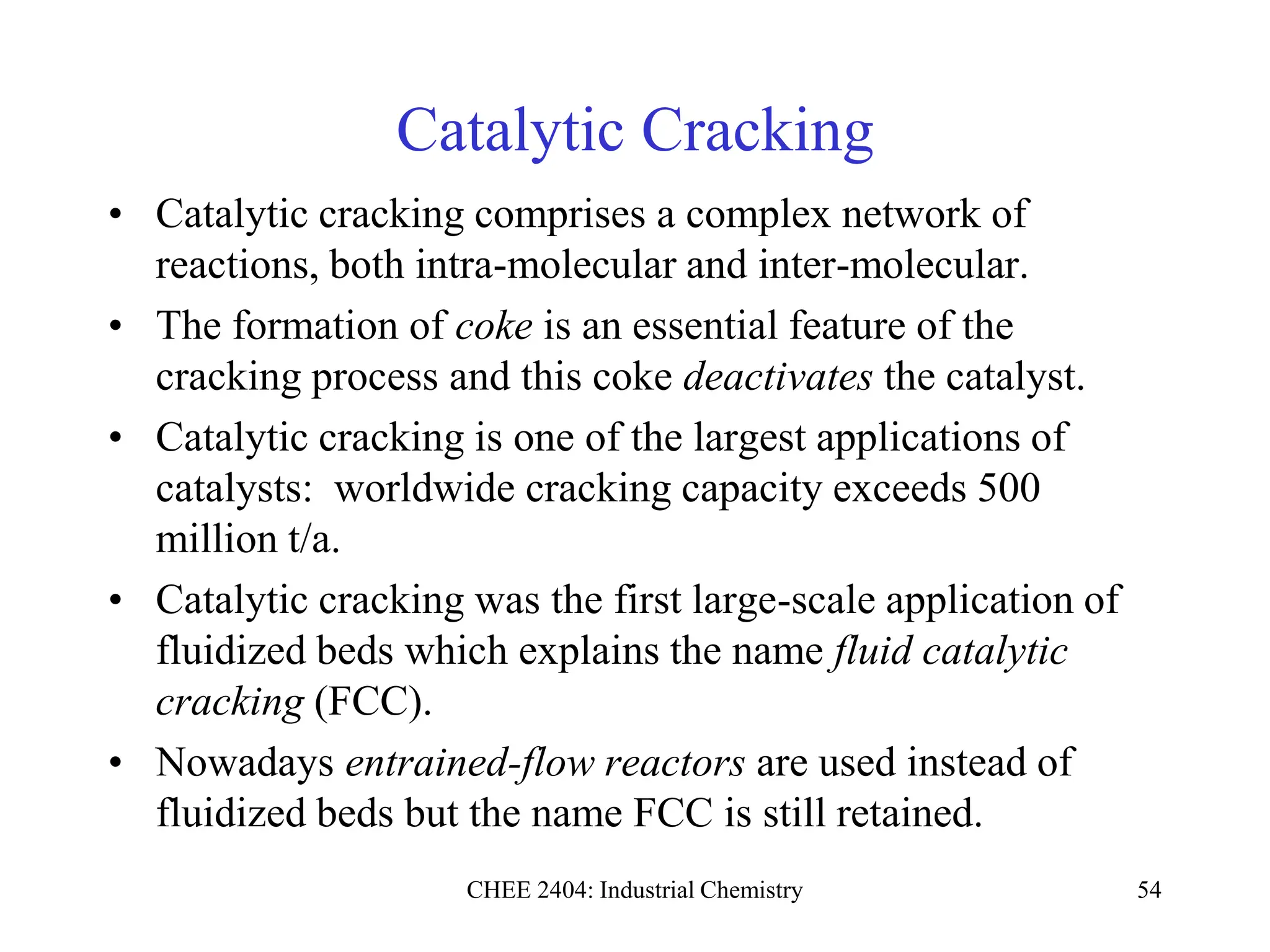 CHEE 2404: Industrial Chemistry 54
Catalytic Cracking
• Catalytic cracking comprises a complex network of
reactions, both intra-molecular and inter-molecular.
• The formation of coke is an essential feature of the
cracking process and this coke deactivates the catalyst.
• Catalytic cracking is one of the largest applications of
catalysts: worldwide cracking capacity exceeds 500
million t/a.
• Catalytic cracking was the first large-scale application of
fluidized beds which explains the name fluid catalytic
cracking (FCC).
• Nowadays entrained-flow reactors are used instead of
fluidized beds but the name FCC is still retained.
 