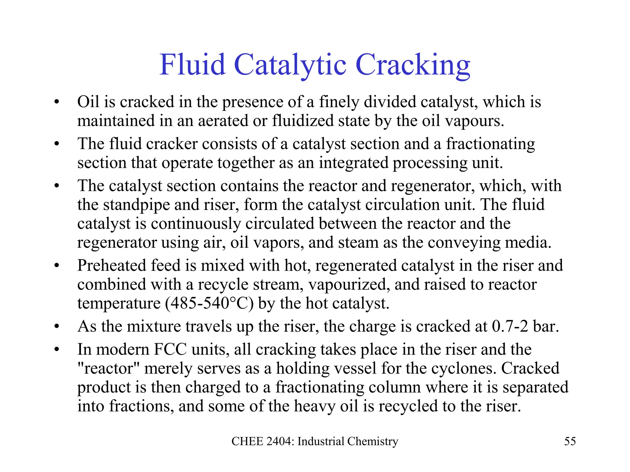 CHEE 2404: Industrial Chemistry 55
Fluid Catalytic Cracking
• Oil is cracked in the presence of a finely divided catalyst, which is
maintained in an aerated or fluidized state by the oil vapours.
• The fluid cracker consists of a catalyst section and a fractionating
section that operate together as an integrated processing unit.
• The catalyst section contains the reactor and regenerator, which, with
the standpipe and riser, form the catalyst circulation unit. The fluid
catalyst is continuously circulated between the reactor and the
regenerator using air, oil vapors, and steam as the conveying media.
• Preheated feed is mixed with hot, regenerated catalyst in the riser and
combined with a recycle stream, vapourized, and raised to reactor
temperature (485-540°C) by the hot catalyst.
• As the mixture travels up the riser, the charge is cracked at 0.7-2 bar.
• In modern FCC units, all cracking takes place in the riser and the
"reactor" merely serves as a holding vessel for the cyclones. Cracked
product is then charged to a fractionating column where it is separated
into fractions, and some of the heavy oil is recycled to the riser.
 