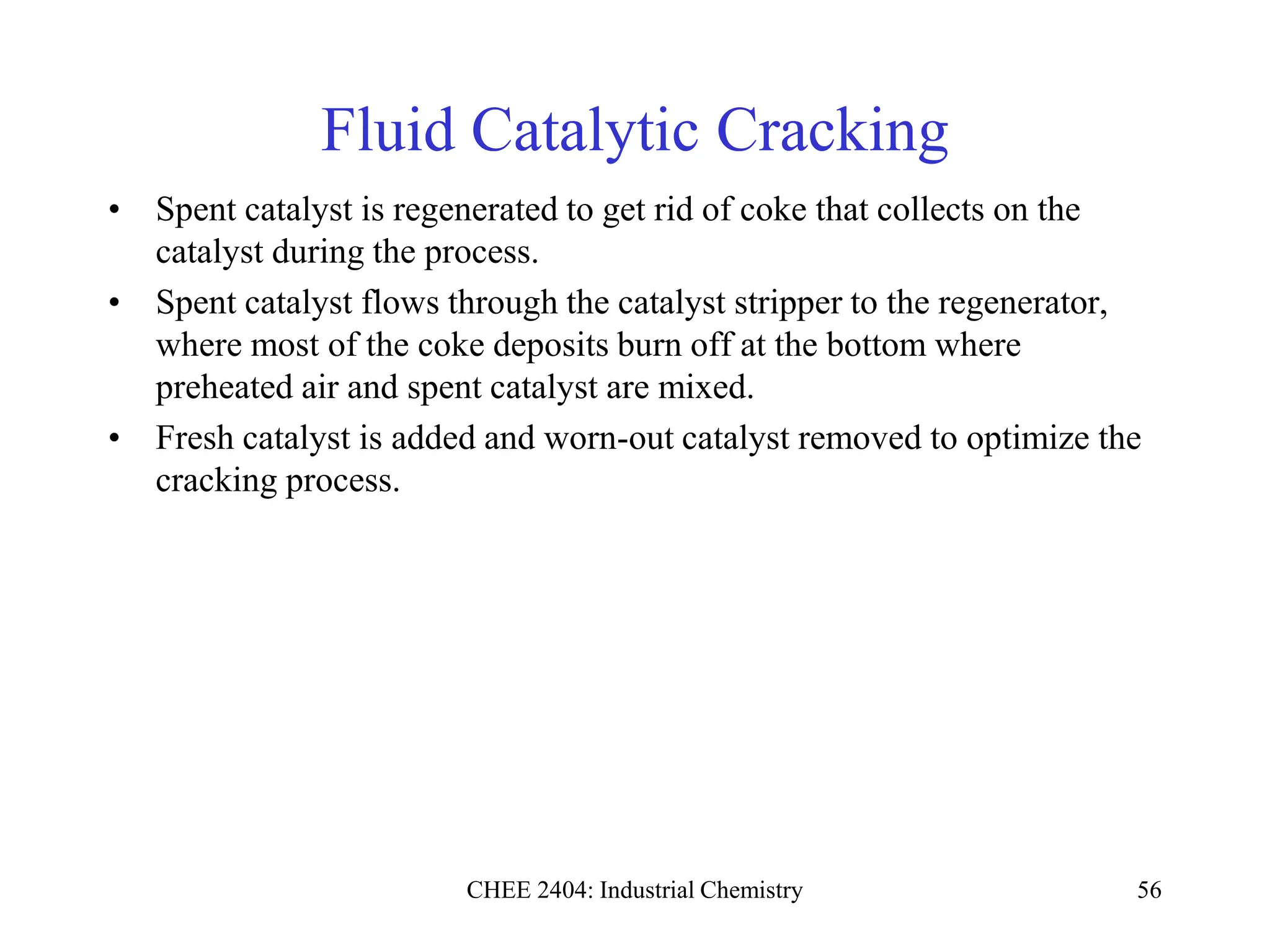 CHEE 2404: Industrial Chemistry 56
Fluid Catalytic Cracking
• Spent catalyst is regenerated to get rid of coke that collects on the
catalyst during the process.
• Spent catalyst flows through the catalyst stripper to the regenerator,
where most of the coke deposits burn off at the bottom where
preheated air and spent catalyst are mixed.
• Fresh catalyst is added and worn-out catalyst removed to optimize the
cracking process.
 