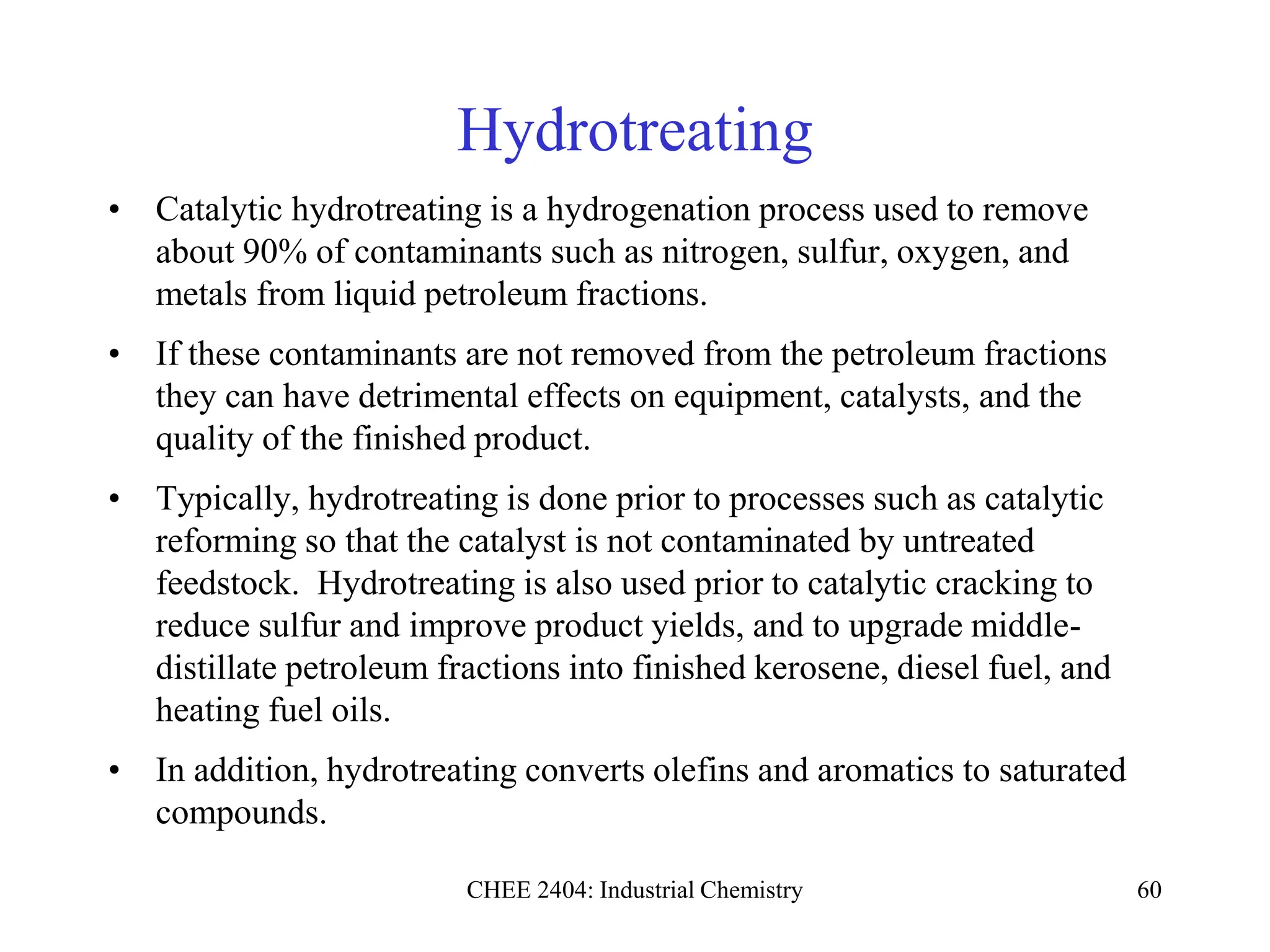 CHEE 2404: Industrial Chemistry 60
Hydrotreating
• Catalytic hydrotreating is a hydrogenation process used to remove
about 90% of contaminants such as nitrogen, sulfur, oxygen, and
metals from liquid petroleum fractions.
• If these contaminants are not removed from the petroleum fractions
they can have detrimental effects on equipment, catalysts, and the
quality of the finished product.
• Typically, hydrotreating is done prior to processes such as catalytic
reforming so that the catalyst is not contaminated by untreated
feedstock. Hydrotreating is also used prior to catalytic cracking to
reduce sulfur and improve product yields, and to upgrade middle-
distillate petroleum fractions into finished kerosene, diesel fuel, and
heating fuel oils.
• In addition, hydrotreating converts olefins and aromatics to saturated
compounds.
 