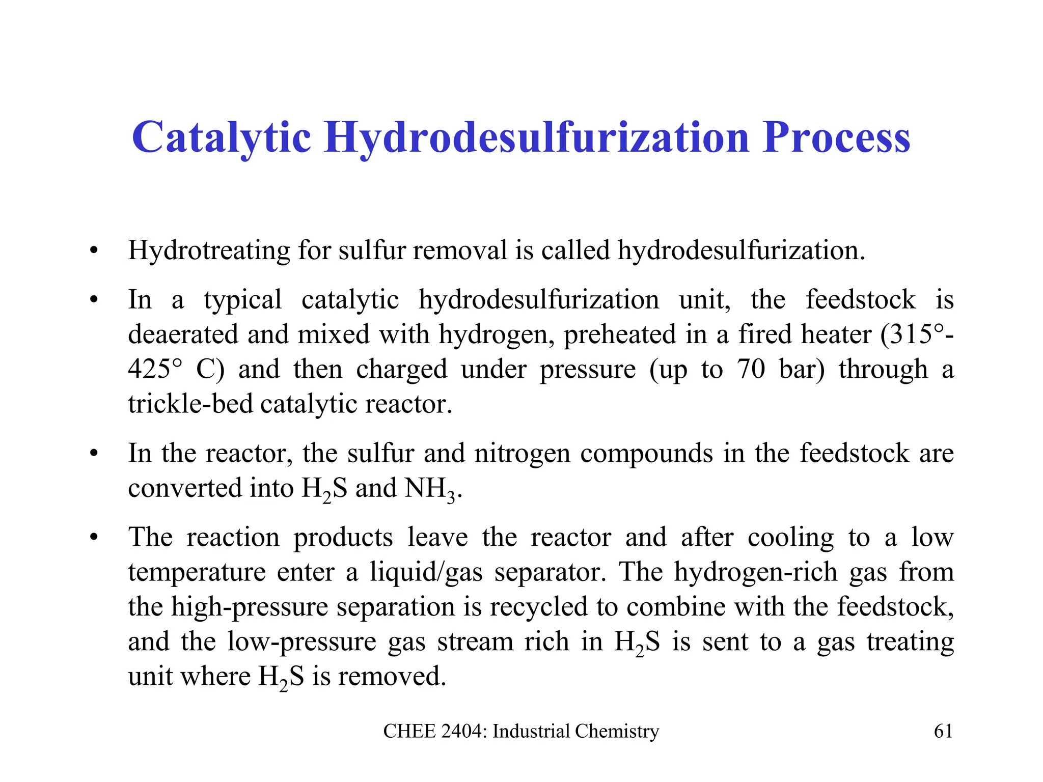 CHEE 2404: Industrial Chemistry 61
Catalytic Hydrodesulfurization Process
• Hydrotreating for sulfur removal is called hydrodesulfurization.
• In a typical catalytic hydrodesulfurization unit, the feedstock is
deaerated and mixed with hydrogen, preheated in a fired heater (315°-
425° C) and then charged under pressure (up to 70 bar) through a
trickle-bed catalytic reactor.
• In the reactor, the sulfur and nitrogen compounds in the feedstock are
converted into H2S and NH3.
• The reaction products leave the reactor and after cooling to a low
temperature enter a liquid/gas separator. The hydrogen-rich gas from
the high-pressure separation is recycled to combine with the feedstock,
and the low-pressure gas stream rich in H2S is sent to a gas treating
unit where H2S is removed.
 