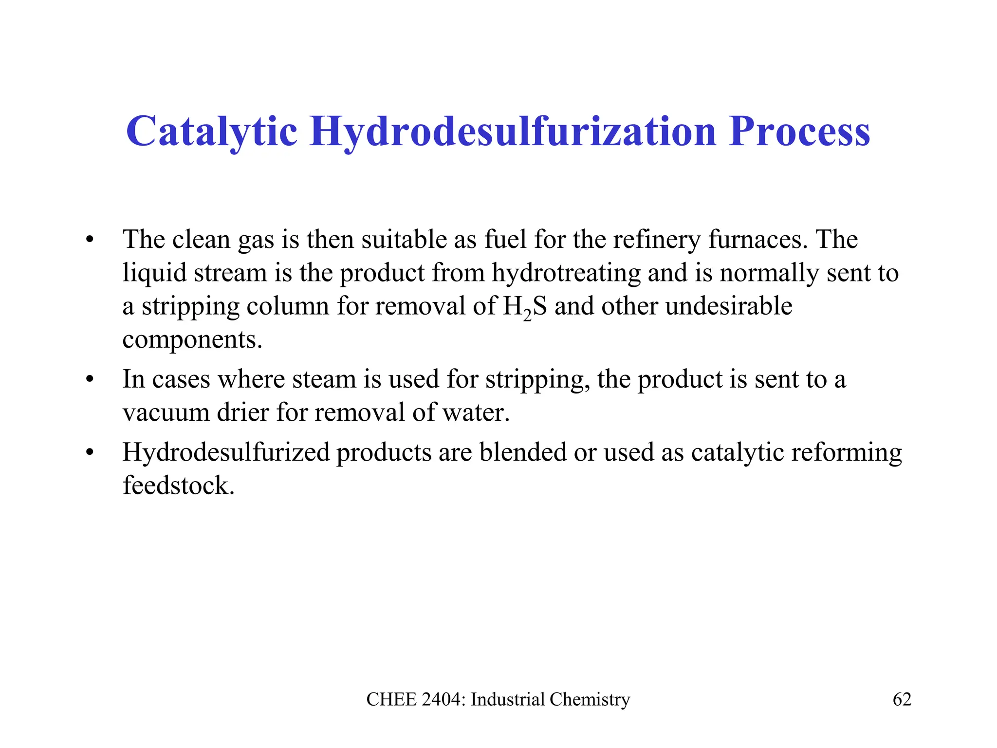 CHEE 2404: Industrial Chemistry 62
Catalytic Hydrodesulfurization Process
• The clean gas is then suitable as fuel for the refinery furnaces. The
liquid stream is the product from hydrotreating and is normally sent to
a stripping column for removal of H2S and other undesirable
components.
• In cases where steam is used for stripping, the product is sent to a
vacuum drier for removal of water.
• Hydrodesulfurized products are blended or used as catalytic reforming
feedstock.
 