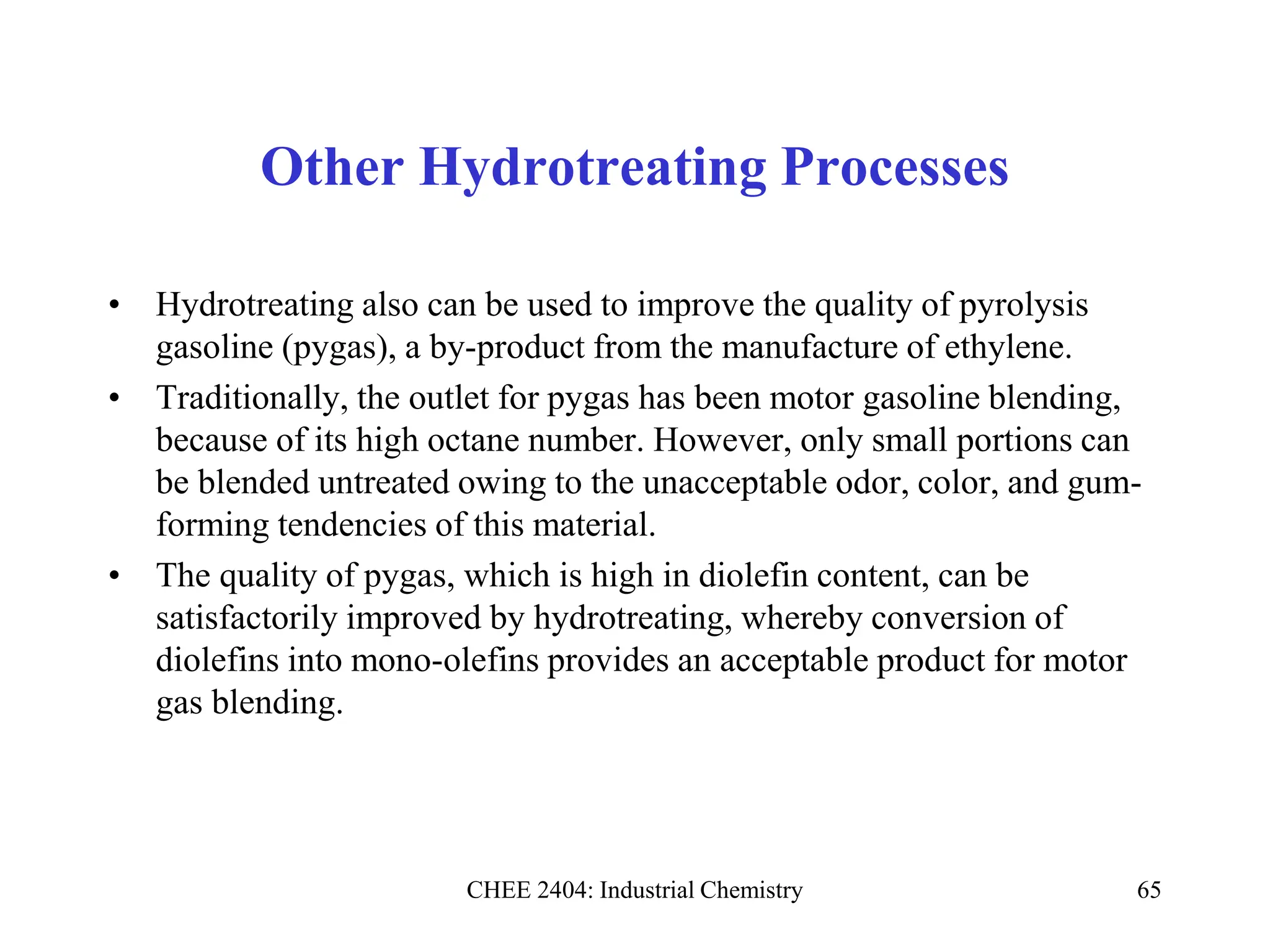 CHEE 2404: Industrial Chemistry 65
Other Hydrotreating Processes
• Hydrotreating also can be used to improve the quality of pyrolysis
gasoline (pygas), a by-product from the manufacture of ethylene.
• Traditionally, the outlet for pygas has been motor gasoline blending,
because of its high octane number. However, only small portions can
be blended untreated owing to the unacceptable odor, color, and gum-
forming tendencies of this material.
• The quality of pygas, which is high in diolefin content, can be
satisfactorily improved by hydrotreating, whereby conversion of
diolefins into mono-olefins provides an acceptable product for motor
gas blending.
 