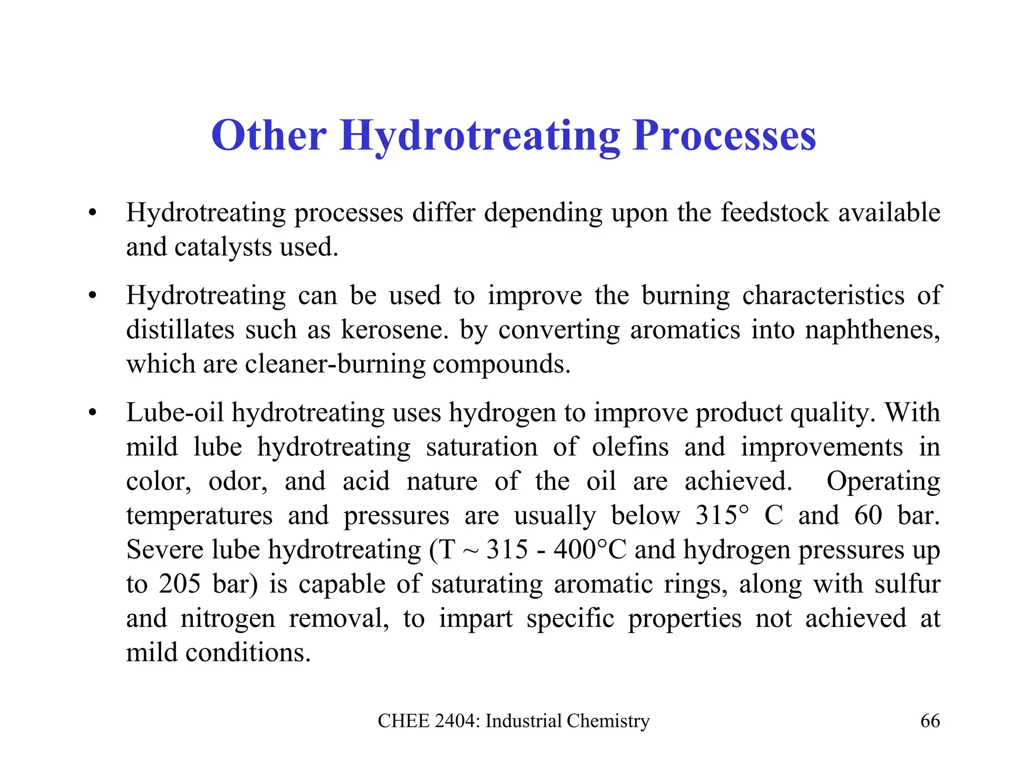 CHEE 2404: Industrial Chemistry 66
Other Hydrotreating Processes
• Hydrotreating processes differ depending upon the feedstock available
and catalysts used.
• Hydrotreating can be used to improve the burning characteristics of
distillates such as kerosene. by converting aromatics into naphthenes,
which are cleaner-burning compounds.
• Lube-oil hydrotreating uses hydrogen to improve product quality. With
mild lube hydrotreating saturation of olefins and improvements in
color, odor, and acid nature of the oil are achieved. Operating
temperatures and pressures are usually below 315° C and 60 bar.
Severe lube hydrotreating (T ~ 315 - 400°C and hydrogen pressures up
to 205 bar) is capable of saturating aromatic rings, along with sulfur
and nitrogen removal, to impart specific properties not achieved at
mild conditions.
 