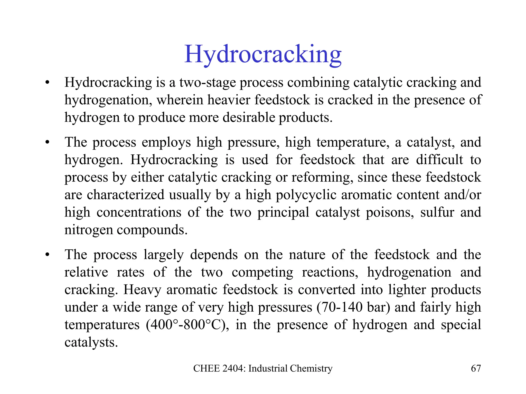 CHEE 2404: Industrial Chemistry 67
Hydrocracking
• Hydrocracking is a two-stage process combining catalytic cracking and
hydrogenation, wherein heavier feedstock is cracked in the presence of
hydrogen to produce more desirable products.
• The process employs high pressure, high temperature, a catalyst, and
hydrogen. Hydrocracking is used for feedstock that are difficult to
process by either catalytic cracking or reforming, since these feedstock
are characterized usually by a high polycyclic aromatic content and/or
high concentrations of the two principal catalyst poisons, sulfur and
nitrogen compounds.
• The process largely depends on the nature of the feedstock and the
relative rates of the two competing reactions, hydrogenation and
cracking. Heavy aromatic feedstock is converted into lighter products
under a wide range of very high pressures (70-140 bar) and fairly high
temperatures (400°-800°C), in the presence of hydrogen and special
catalysts.
 