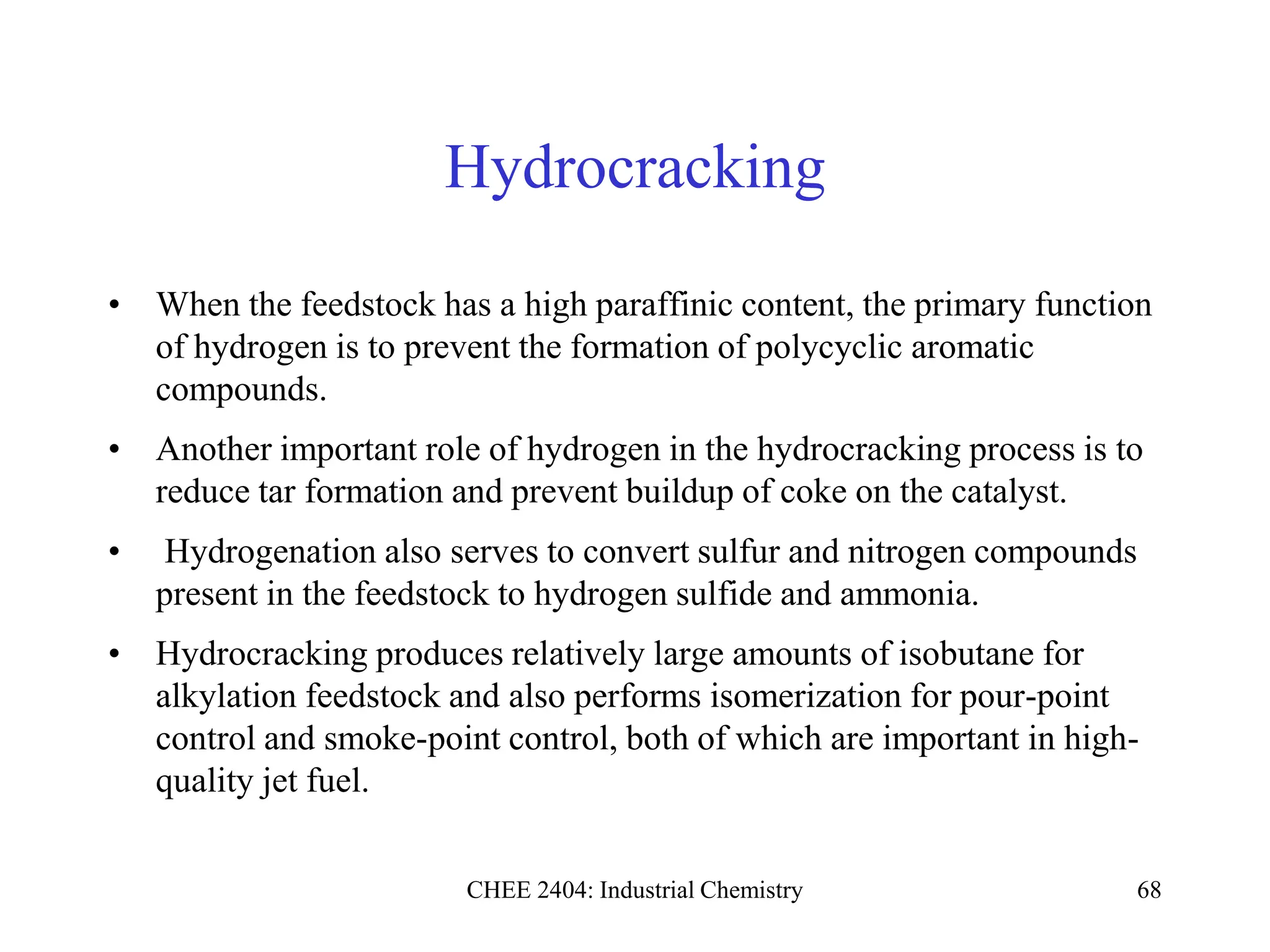 CHEE 2404: Industrial Chemistry 68
Hydrocracking
• When the feedstock has a high paraffinic content, the primary function
of hydrogen is to prevent the formation of polycyclic aromatic
compounds.
• Another important role of hydrogen in the hydrocracking process is to
reduce tar formation and prevent buildup of coke on the catalyst.
• Hydrogenation also serves to convert sulfur and nitrogen compounds
present in the feedstock to hydrogen sulfide and ammonia.
• Hydrocracking produces relatively large amounts of isobutane for
alkylation feedstock and also performs isomerization for pour-point
control and smoke-point control, both of which are important in high-
quality jet fuel.
 