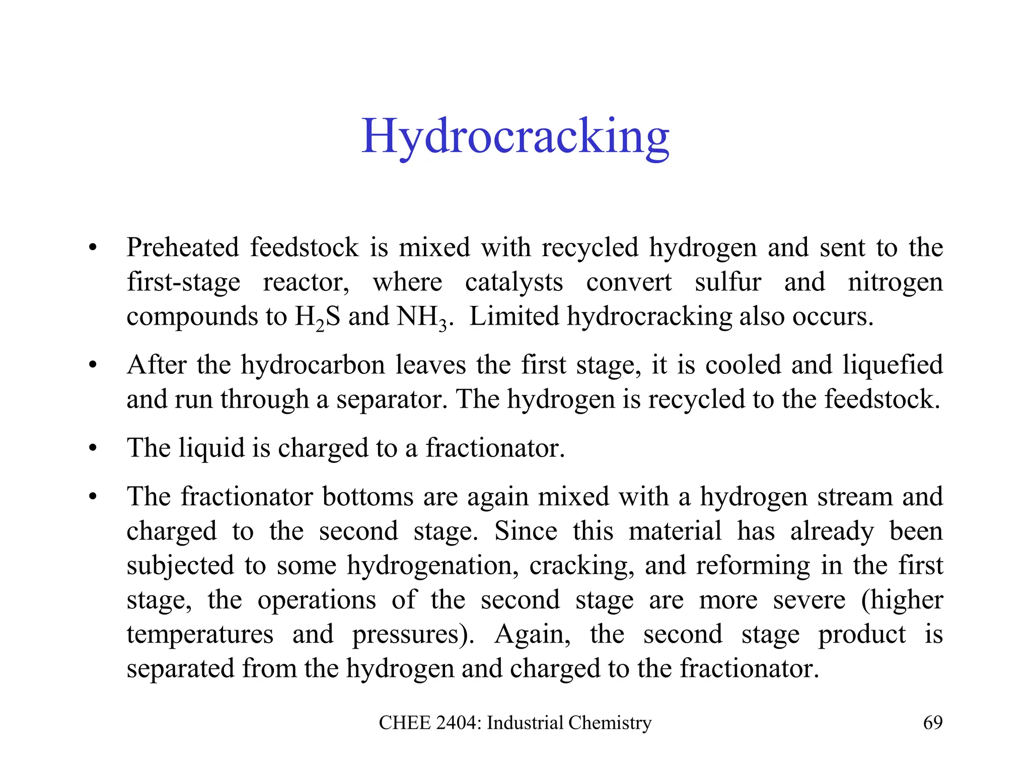 CHEE 2404: Industrial Chemistry 69
Hydrocracking
• Preheated feedstock is mixed with recycled hydrogen and sent to the
first-stage reactor, where catalysts convert sulfur and nitrogen
compounds to H2S and NH3. Limited hydrocracking also occurs.
• After the hydrocarbon leaves the first stage, it is cooled and liquefied
and run through a separator. The hydrogen is recycled to the feedstock.
• The liquid is charged to a fractionator.
• The fractionator bottoms are again mixed with a hydrogen stream and
charged to the second stage. Since this material has already been
subjected to some hydrogenation, cracking, and reforming in the first
stage, the operations of the second stage are more severe (higher
temperatures and pressures). Again, the second stage product is
separated from the hydrogen and charged to the fractionator.
 