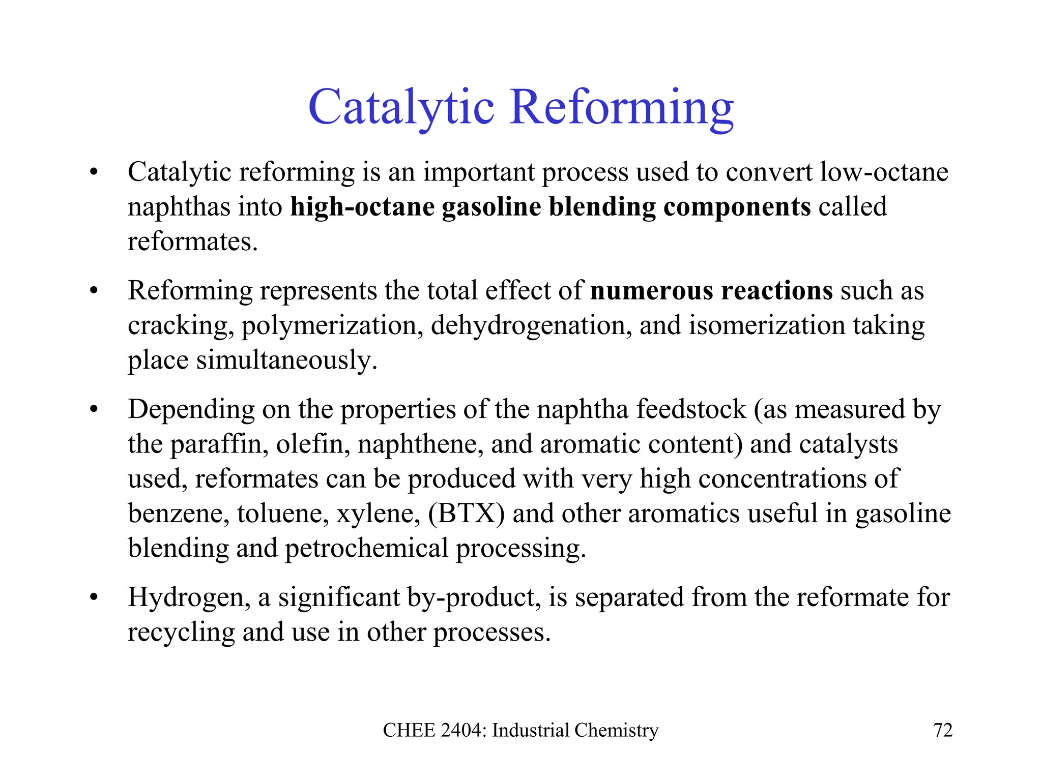 CHEE 2404: Industrial Chemistry 72
Catalytic Reforming
• Catalytic reforming is an important process used to convert low-octane
naphthas into high-octane gasoline blending components called
reformates.
• Reforming represents the total effect of numerous reactions such as
cracking, polymerization, dehydrogenation, and isomerization taking
place simultaneously.
• Depending on the properties of the naphtha feedstock (as measured by
the paraffin, olefin, naphthene, and aromatic content) and catalysts
used, reformates can be produced with very high concentrations of
benzene, toluene, xylene, (BTX) and other aromatics useful in gasoline
blending and petrochemical processing.
• Hydrogen, a significant by-product, is separated from the reformate for
recycling and use in other processes.
 