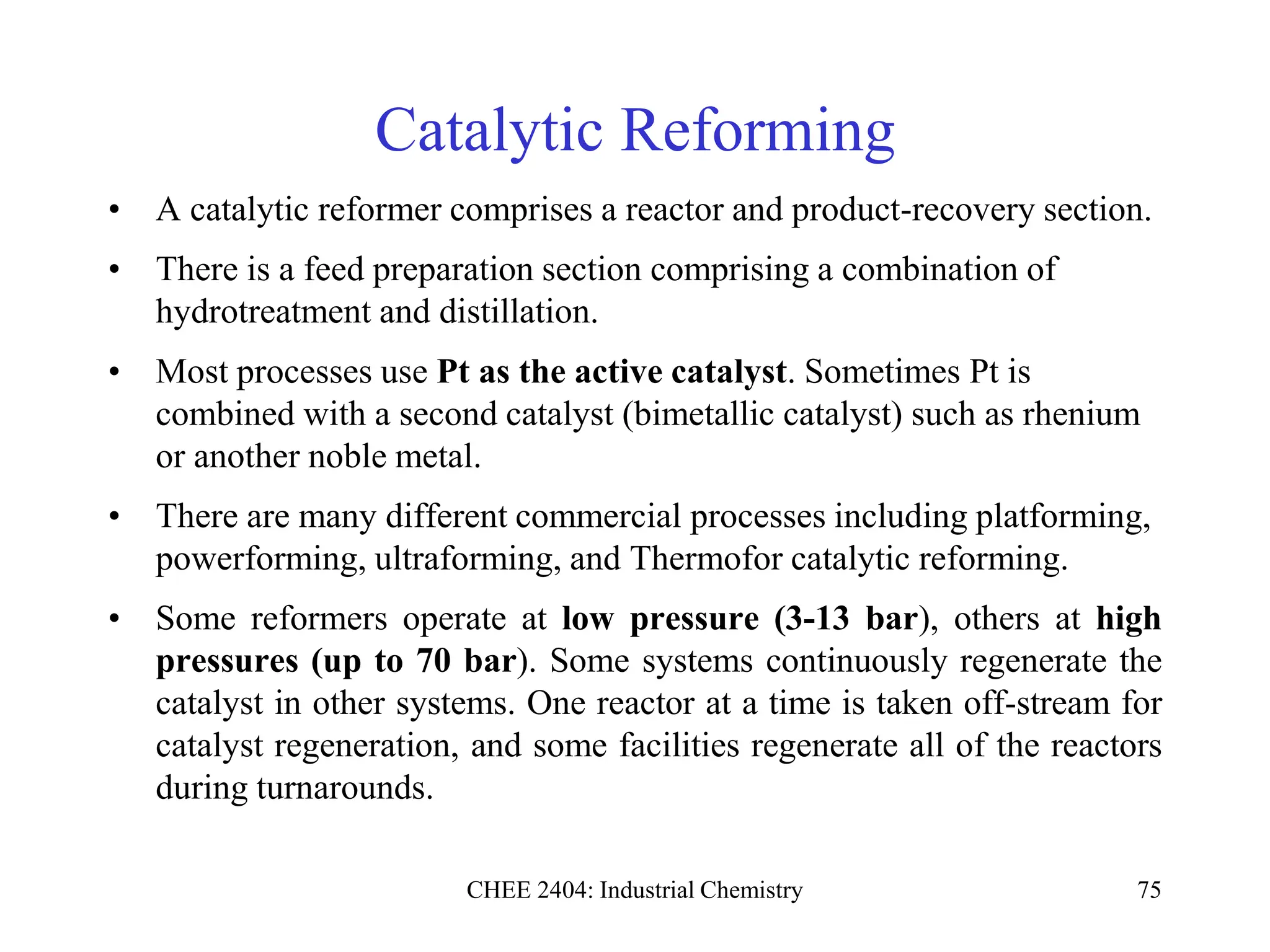 CHEE 2404: Industrial Chemistry 75
Catalytic Reforming
• A catalytic reformer comprises a reactor and product-recovery section.
• There is a feed preparation section comprising a combination of
hydrotreatment and distillation.
• Most processes use Pt as the active catalyst. Sometimes Pt is
combined with a second catalyst (bimetallic catalyst) such as rhenium
or another noble metal.
• There are many different commercial processes including platforming,
powerforming, ultraforming, and Thermofor catalytic reforming.
• Some reformers operate at low pressure (3-13 bar), others at high
pressures (up to 70 bar). Some systems continuously regenerate the
catalyst in other systems. One reactor at a time is taken off-stream for
catalyst regeneration, and some facilities regenerate all of the reactors
during turnarounds.
 