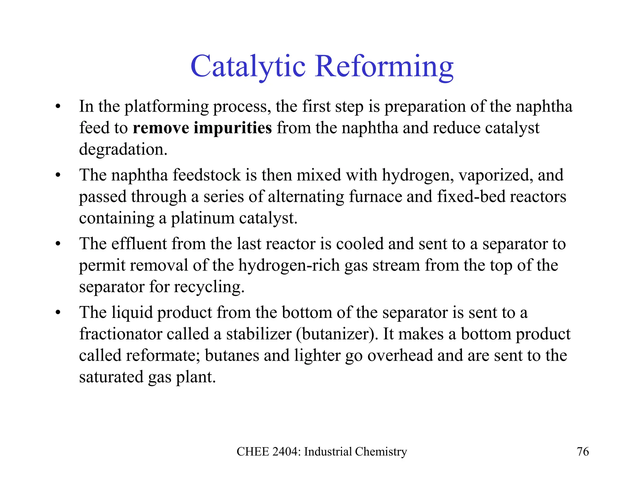 CHEE 2404: Industrial Chemistry 76
Catalytic Reforming
• In the platforming process, the first step is preparation of the naphtha
feed to remove impurities from the naphtha and reduce catalyst
degradation.
• The naphtha feedstock is then mixed with hydrogen, vaporized, and
passed through a series of alternating furnace and fixed-bed reactors
containing a platinum catalyst.
• The effluent from the last reactor is cooled and sent to a separator to
permit removal of the hydrogen-rich gas stream from the top of the
separator for recycling.
• The liquid product from the bottom of the separator is sent to a
fractionator called a stabilizer (butanizer). It makes a bottom product
called reformate; butanes and lighter go overhead and are sent to the
saturated gas plant.
 
