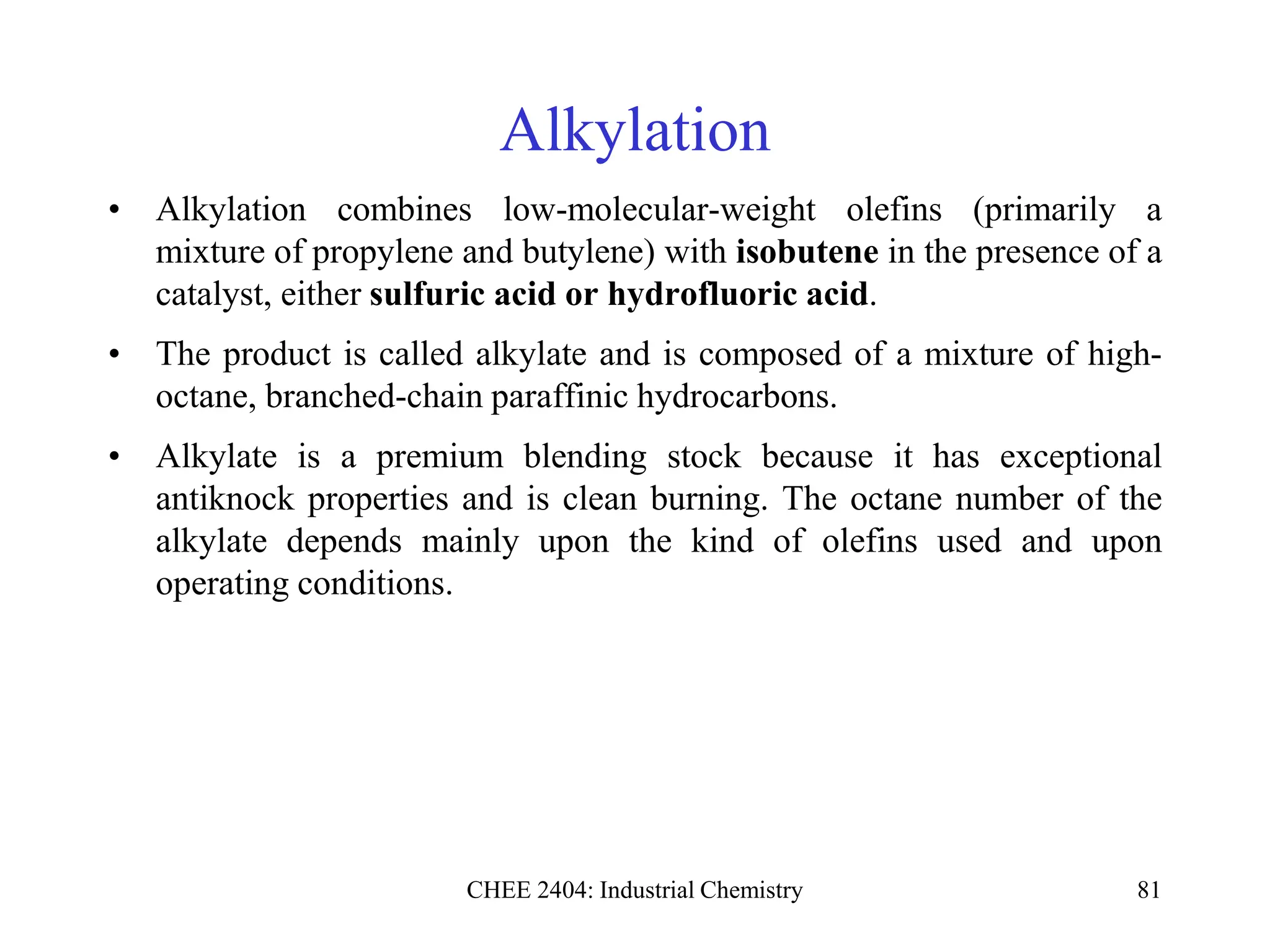 CHEE 2404: Industrial Chemistry 81
Alkylation
• Alkylation combines low-molecular-weight olefins (primarily a
mixture of propylene and butylene) with isobutene in the presence of a
catalyst, either sulfuric acid or hydrofluoric acid.
• The product is called alkylate and is composed of a mixture of high-
octane, branched-chain paraffinic hydrocarbons.
• Alkylate is a premium blending stock because it has exceptional
antiknock properties and is clean burning. The octane number of the
alkylate depends mainly upon the kind of olefins used and upon
operating conditions.
 