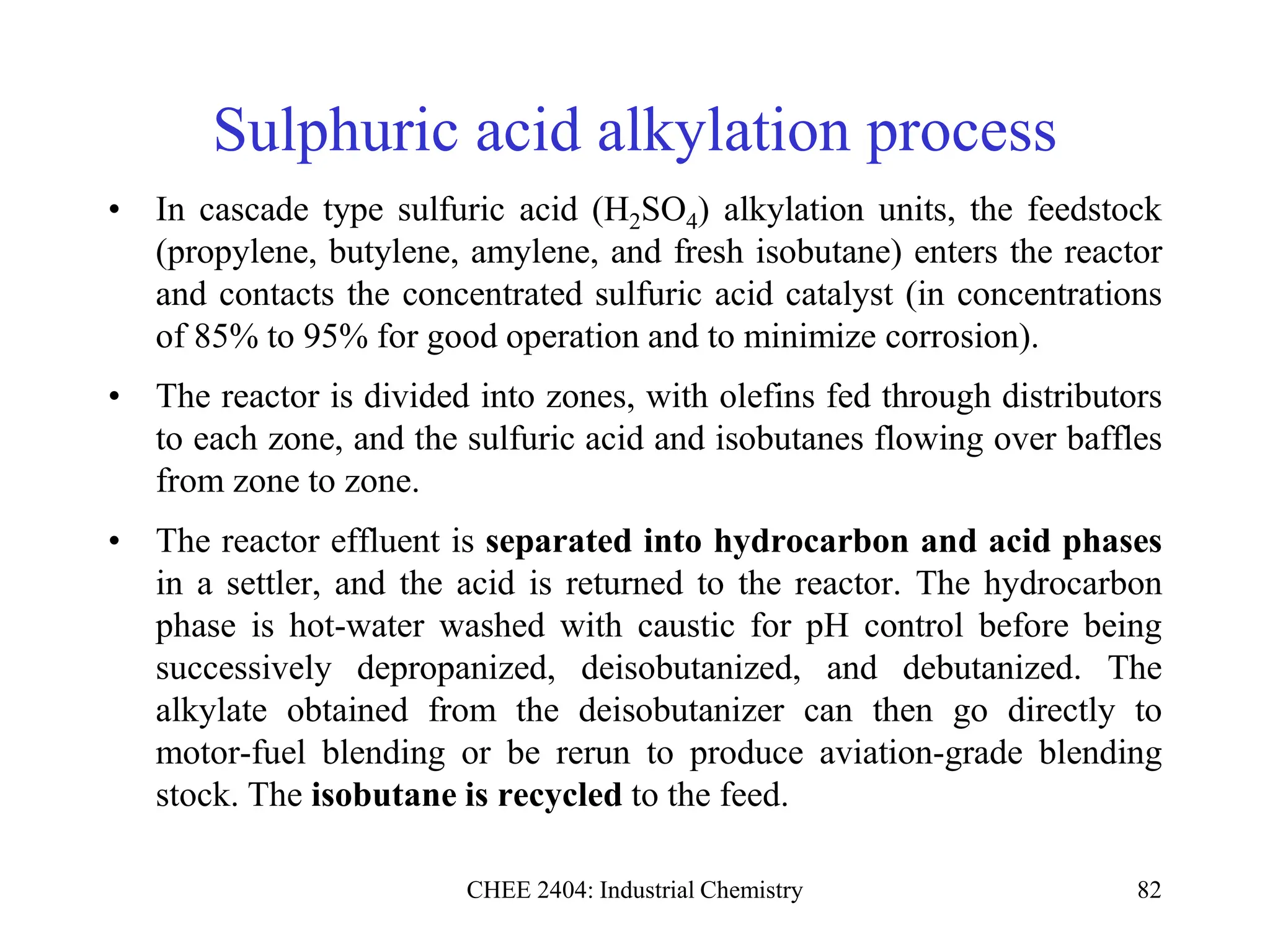 CHEE 2404: Industrial Chemistry 82
Sulphuric acid alkylation process
• In cascade type sulfuric acid (H2SO4) alkylation units, the feedstock
(propylene, butylene, amylene, and fresh isobutane) enters the reactor
and contacts the concentrated sulfuric acid catalyst (in concentrations
of 85% to 95% for good operation and to minimize corrosion).
• The reactor is divided into zones, with olefins fed through distributors
to each zone, and the sulfuric acid and isobutanes flowing over baffles
from zone to zone.
• The reactor effluent is separated into hydrocarbon and acid phases
in a settler, and the acid is returned to the reactor. The hydrocarbon
phase is hot-water washed with caustic for pH control before being
successively depropanized, deisobutanized, and debutanized. The
alkylate obtained from the deisobutanizer can then go directly to
motor-fuel blending or be rerun to produce aviation-grade blending
stock. The isobutane is recycled to the feed.
 