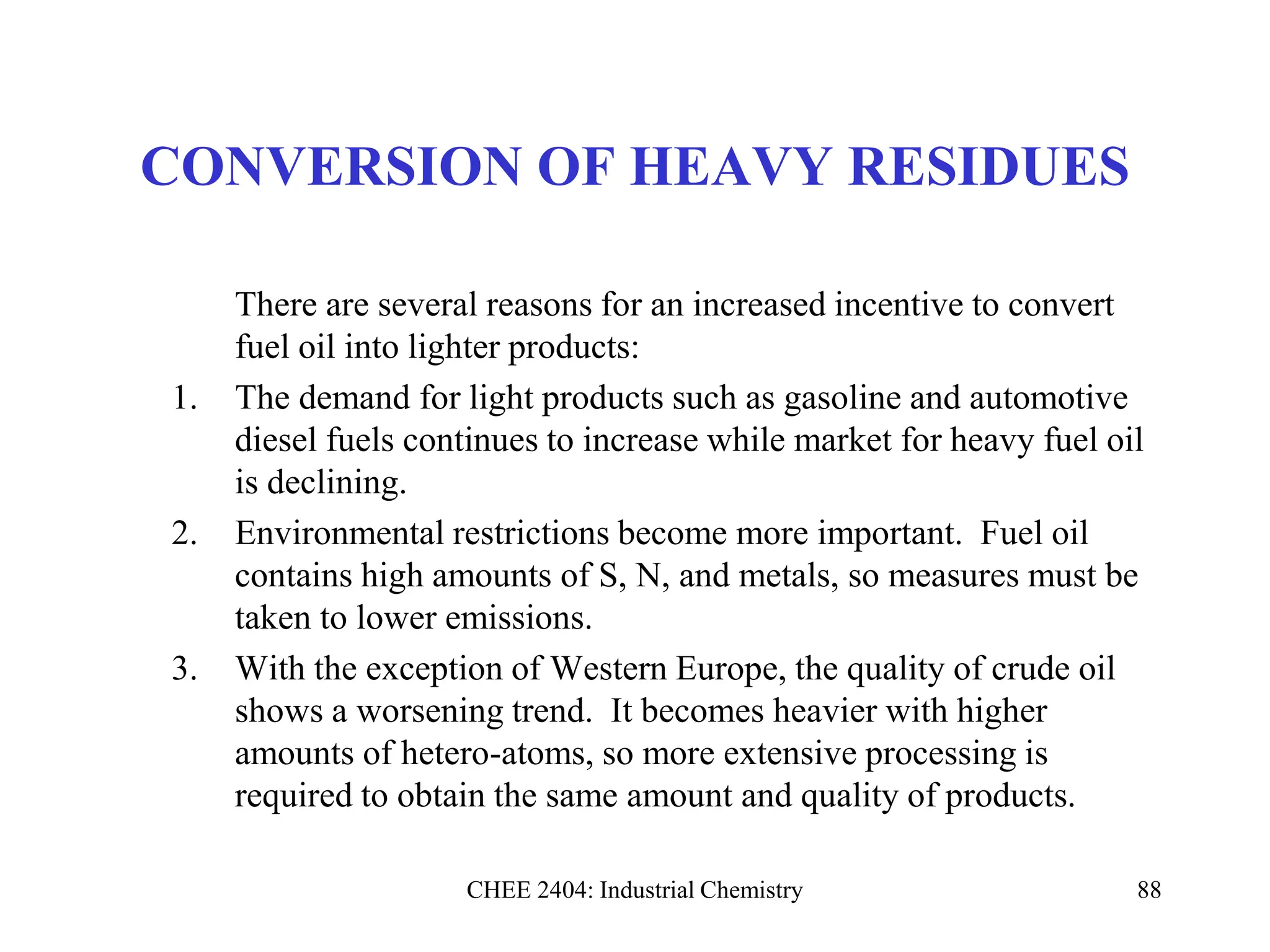 CHEE 2404: Industrial Chemistry 88
CONVERSION OF HEAVY RESIDUES
There are several reasons for an increased incentive to convert
fuel oil into lighter products:
1. The demand for light products such as gasoline and automotive
diesel fuels continues to increase while market for heavy fuel oil
is declining.
2. Environmental restrictions become more important. Fuel oil
contains high amounts of S, N, and metals, so measures must be
taken to lower emissions.
3. With the exception of Western Europe, the quality of crude oil
shows a worsening trend. It becomes heavier with higher
amounts of hetero-atoms, so more extensive processing is
required to obtain the same amount and quality of products.
 