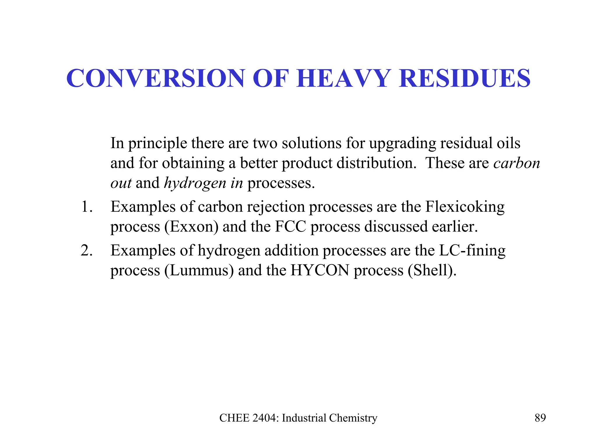 CHEE 2404: Industrial Chemistry 89
CONVERSION OF HEAVY RESIDUES
In principle there are two solutions for upgrading residual oils
and for obtaining a better product distribution. These are carbon
out and hydrogen in processes.
1. Examples of carbon rejection processes are the Flexicoking
process (Exxon) and the FCC process discussed earlier.
2. Examples of hydrogen addition processes are the LC-fining
process (Lummus) and the HYCON process (Shell).
 