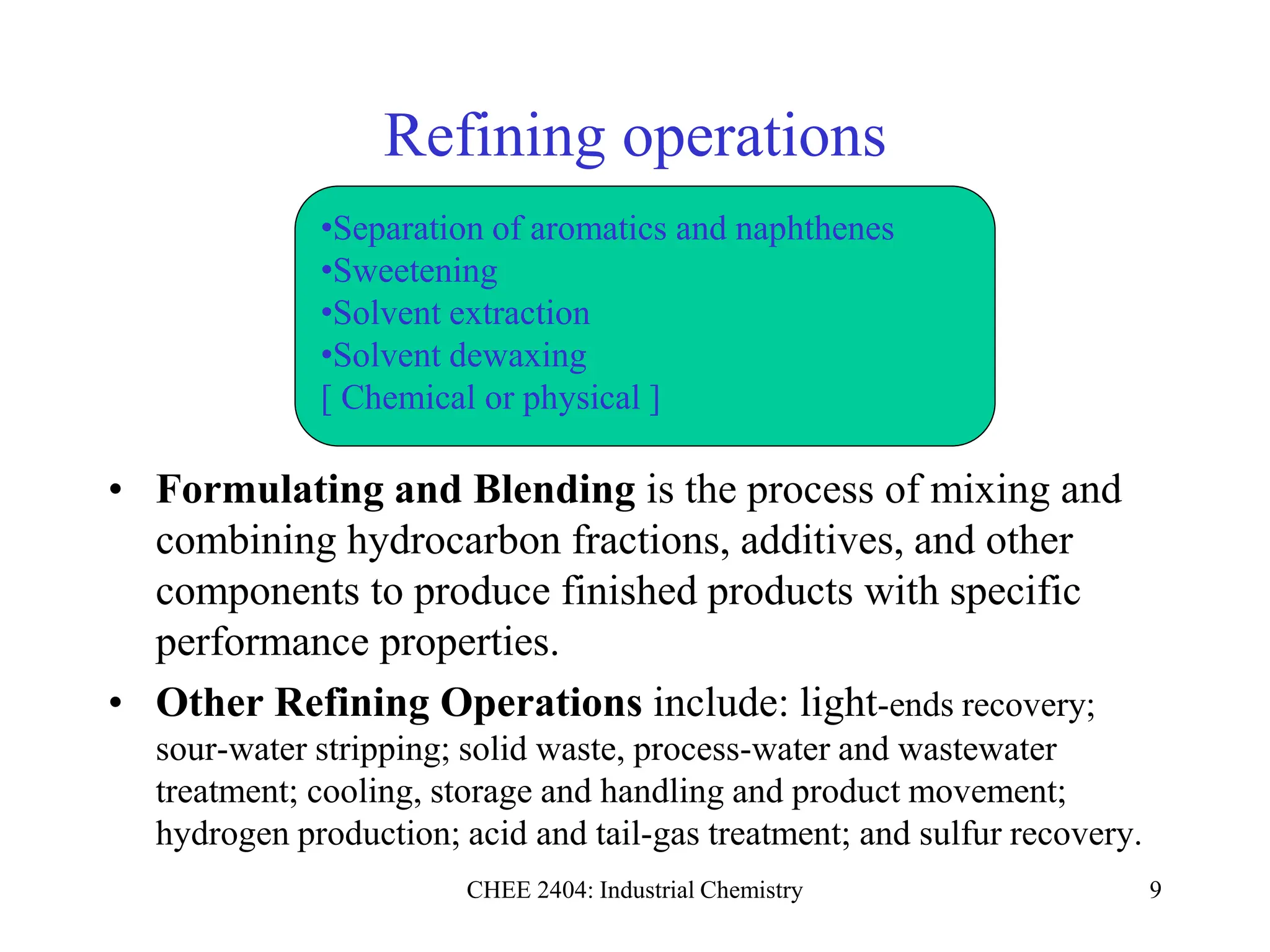 CHEE 2404: Industrial Chemistry 9
Refining operations
• Formulating and Blending is the process of mixing and
combining hydrocarbon fractions, additives, and other
components to produce finished products with specific
performance properties.
• Other Refining Operations include: light-ends recovery;
sour-water stripping; solid waste, process-water and wastewater
treatment; cooling, storage and handling and product movement;
hydrogen production; acid and tail-gas treatment; and sulfur recovery.
•Separation of aromatics and naphthenes
•Sweetening
•Solvent extraction
•Solvent dewaxing
[ Chemical or physical ]
 