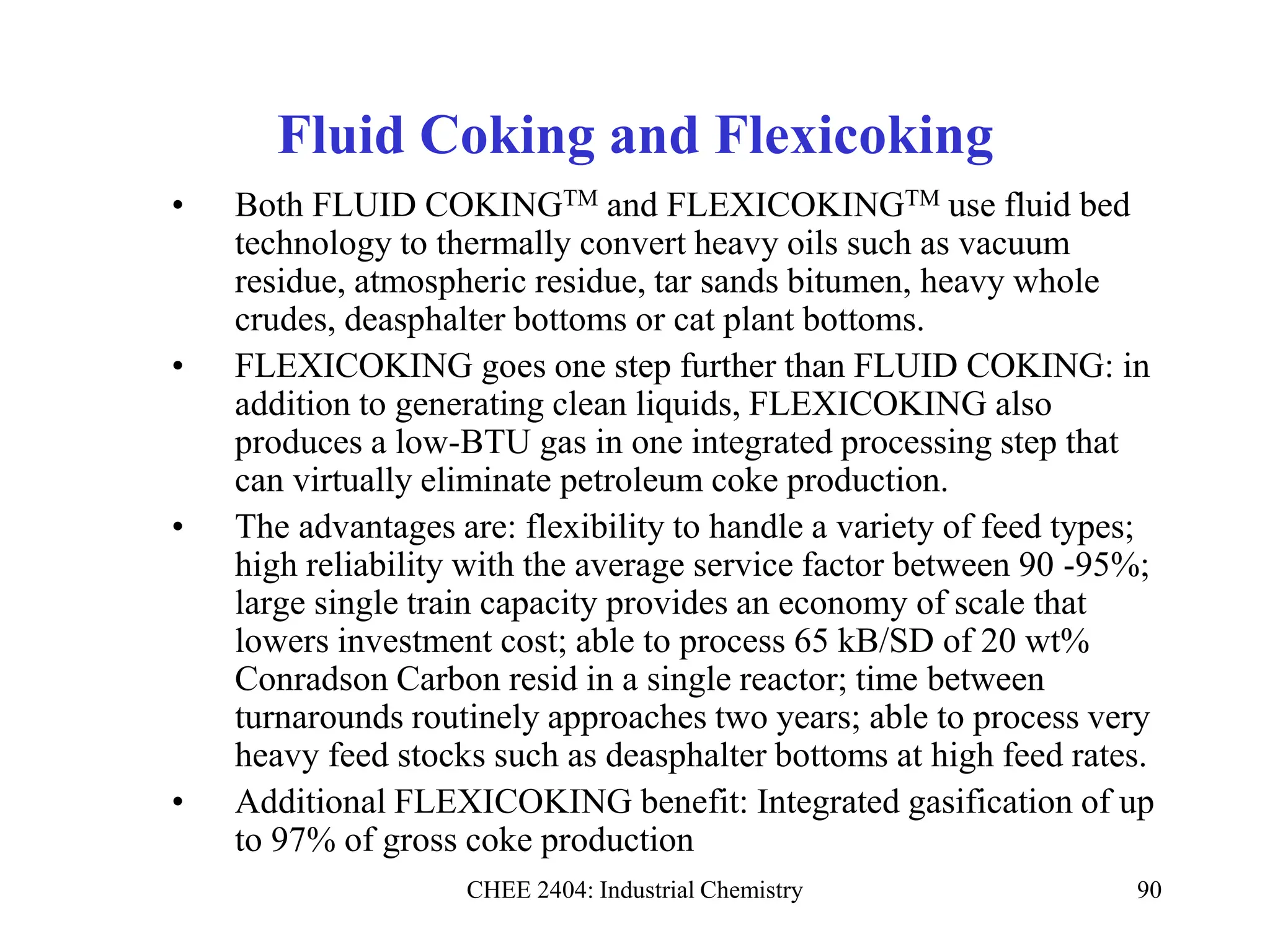 CHEE 2404: Industrial Chemistry 90
Fluid Coking and Flexicoking
• Both FLUID COKINGTM and FLEXICOKINGTM use fluid bed
technology to thermally convert heavy oils such as vacuum
residue, atmospheric residue, tar sands bitumen, heavy whole
crudes, deasphalter bottoms or cat plant bottoms.
• FLEXICOKING goes one step further than FLUID COKING: in
addition to generating clean liquids, FLEXICOKING also
produces a low-BTU gas in one integrated processing step that
can virtually eliminate petroleum coke production.
• The advantages are: flexibility to handle a variety of feed types;
high reliability with the average service factor between 90 -95%;
large single train capacity provides an economy of scale that
lowers investment cost; able to process 65 kB/SD of 20 wt%
Conradson Carbon resid in a single reactor; time between
turnarounds routinely approaches two years; able to process very
heavy feed stocks such as deasphalter bottoms at high feed rates.
• Additional FLEXICOKING benefit: Integrated gasification of up
to 97% of gross coke production
 