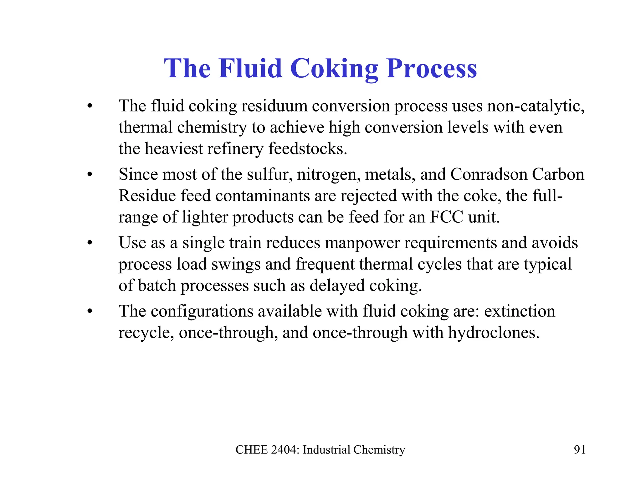 CHEE 2404: Industrial Chemistry 91
The Fluid Coking Process
• The fluid coking residuum conversion process uses non-catalytic,
thermal chemistry to achieve high conversion levels with even
the heaviest refinery feedstocks.
• Since most of the sulfur, nitrogen, metals, and Conradson Carbon
Residue feed contaminants are rejected with the coke, the full-
range of lighter products can be feed for an FCC unit.
• Use as a single train reduces manpower requirements and avoids
process load swings and frequent thermal cycles that are typical
of batch processes such as delayed coking.
• The configurations available with fluid coking are: extinction
recycle, once-through, and once-through with hydroclones.
 