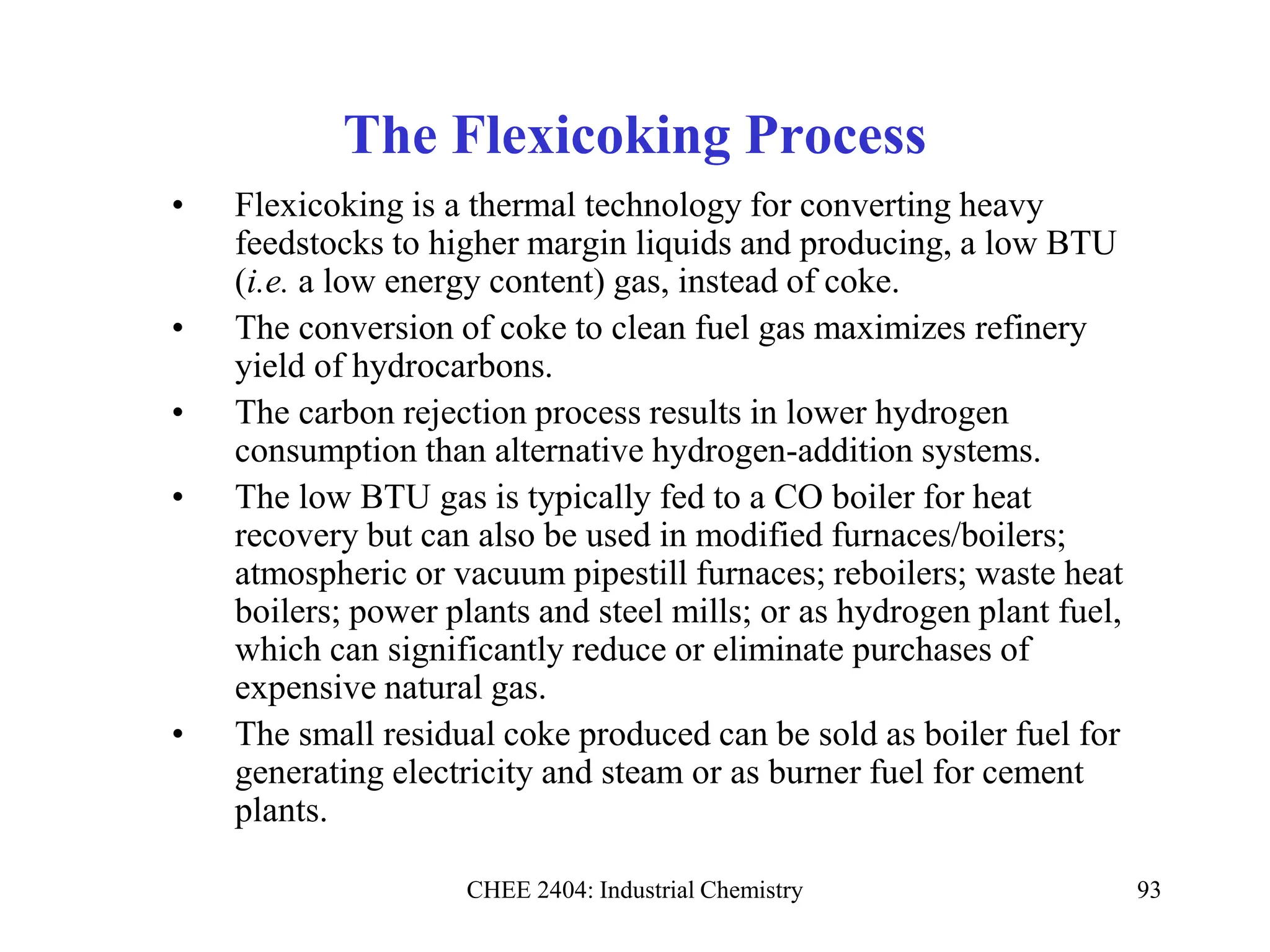 CHEE 2404: Industrial Chemistry 93
The Flexicoking Process
• Flexicoking is a thermal technology for converting heavy
feedstocks to higher margin liquids and producing, a low BTU
(i.e. a low energy content) gas, instead of coke.
• The conversion of coke to clean fuel gas maximizes refinery
yield of hydrocarbons.
• The carbon rejection process results in lower hydrogen
consumption than alternative hydrogen-addition systems.
• The low BTU gas is typically fed to a CO boiler for heat
recovery but can also be used in modified furnaces/boilers;
atmospheric or vacuum pipestill furnaces; reboilers; waste heat
boilers; power plants and steel mills; or as hydrogen plant fuel,
which can significantly reduce or eliminate purchases of
expensive natural gas.
• The small residual coke produced can be sold as boiler fuel for
generating electricity and steam or as burner fuel for cement
plants.
 