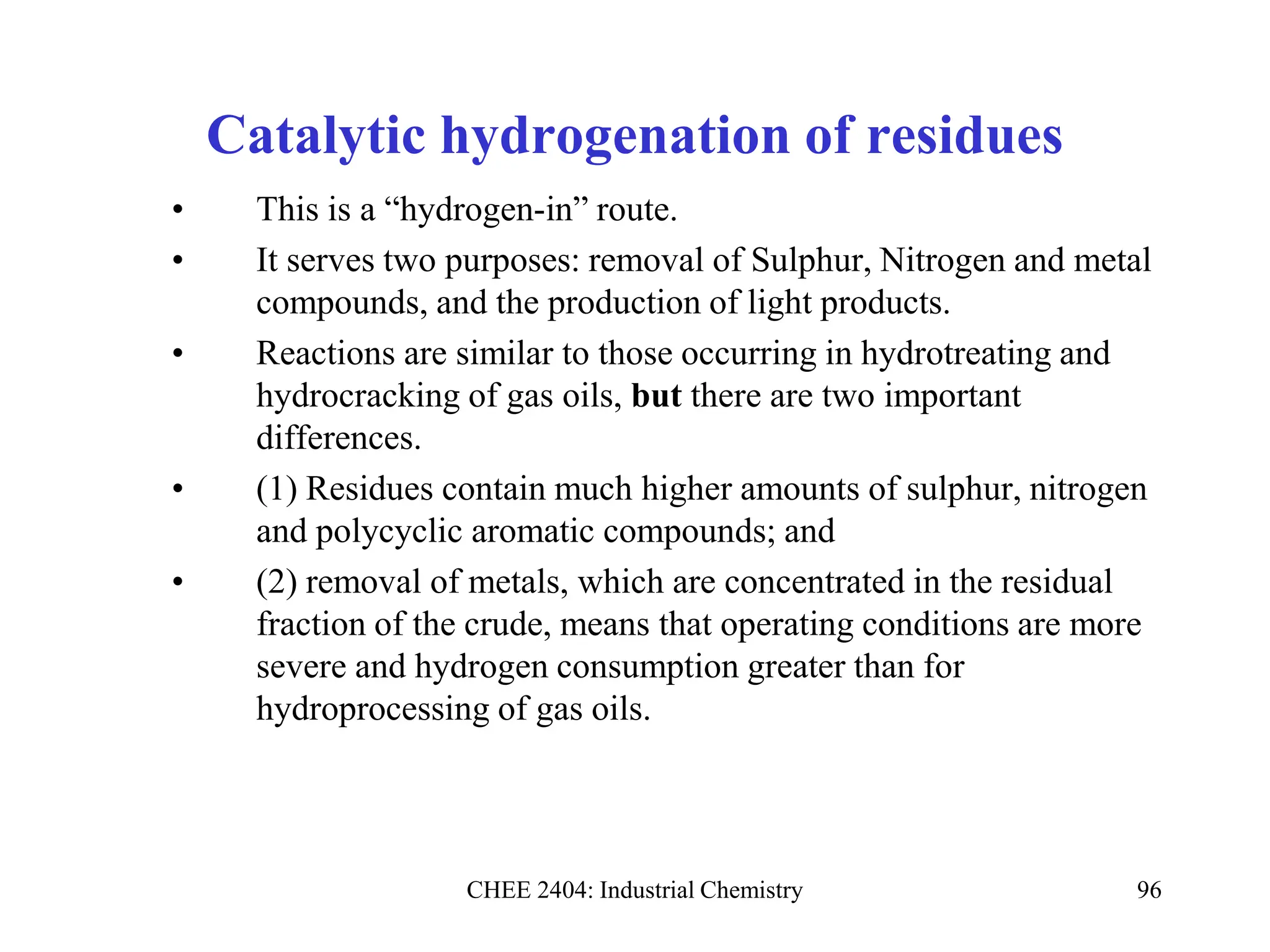 CHEE 2404: Industrial Chemistry 96
Catalytic hydrogenation of residues
• This is a “hydrogen-in” route.
• It serves two purposes: removal of Sulphur, Nitrogen and metal
compounds, and the production of light products.
• Reactions are similar to those occurring in hydrotreating and
hydrocracking of gas oils, but there are two important
differences.
• (1) Residues contain much higher amounts of sulphur, nitrogen
and polycyclic aromatic compounds; and
• (2) removal of metals, which are concentrated in the residual
fraction of the crude, means that operating conditions are more
severe and hydrogen consumption greater than for
hydroprocessing of gas oils.
 