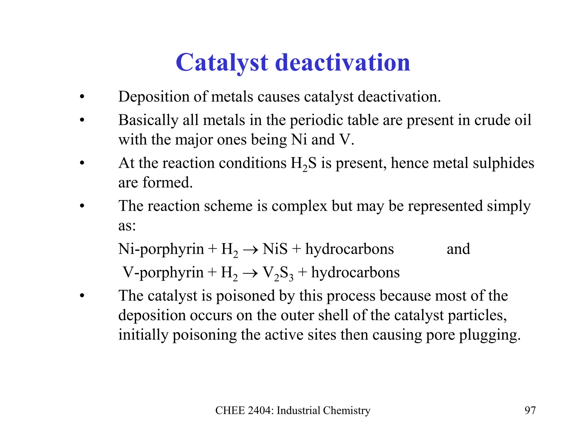 CHEE 2404: Industrial Chemistry 97
Catalyst deactivation
• Deposition of metals causes catalyst deactivation.
• Basically all metals in the periodic table are present in crude oil
with the major ones being Ni and V.
• At the reaction conditions H2S is present, hence metal sulphides
are formed.
• The reaction scheme is complex but may be represented simply
as:
Ni-porphyrin + H2  NiS + hydrocarbons and
V-porphyrin + H2  V2S3 + hydrocarbons
• The catalyst is poisoned by this process because most of the
deposition occurs on the outer shell of the catalyst particles,
initially poisoning the active sites then causing pore plugging.
 