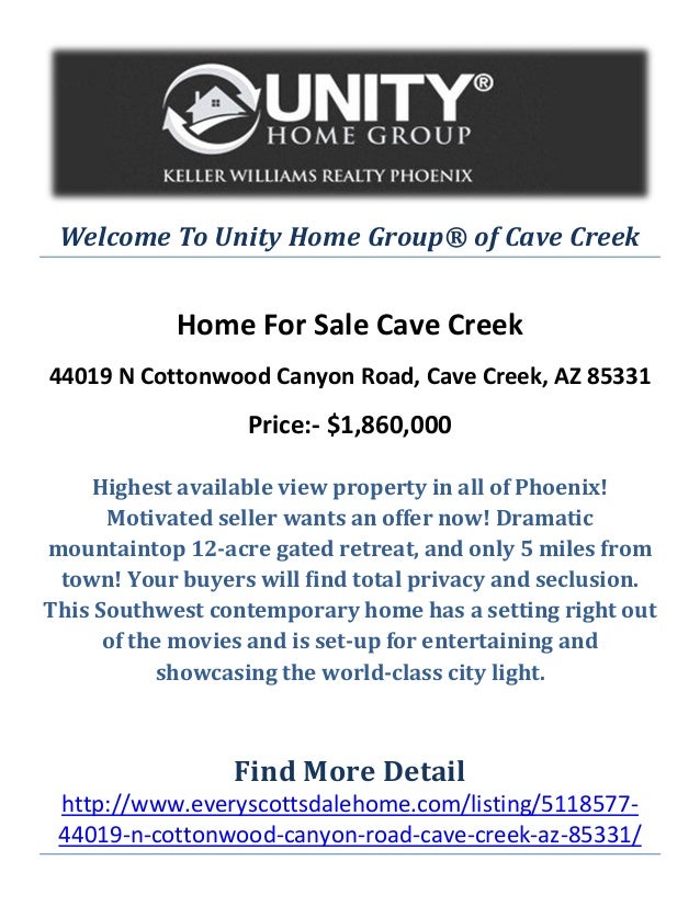 Welcome To Unity Home Group® of Cave Creek
Home For Sale Cave Creek
44019 N Cottonwood Canyon Road, Cave Creek, AZ 85331
Price:- $1,860,000
Highest available view property in all of Phoenix!
Motivated seller wants an offer now! Dramatic
mountaintop 12-acre gated retreat, and only 5 miles from
town! Your buyers will find total privacy and seclusion.
This Southwest contemporary home has a setting right out
of the movies and is set-up for entertaining and
showcasing the world-class city light.
Find More Detail
http://www.everyscottsdalehome.com/listing/5118577-
44019-n-cottonwood-canyon-road-cave-creek-az-85331/
 